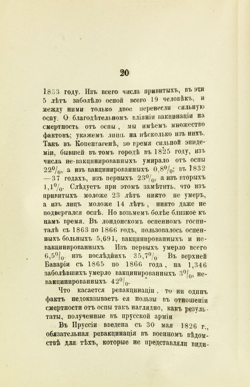 1833 году. Изъ всего числа привитыхъ, въ эти 5 лѣтъ заболѣло оспой всего 19 человѣкъ, и между ними только двое перенесли сильную оспу. О благодѣтельномъ вліянін вакцинаціи на смертность отъ оспы , мы имѣемъ множество фактовъ; укажемъ лишь на нѣсколько изъ нихъ. Такъ въ Копенгагенѣ, во гремя сильной эпиде- міи, бывшей въ томъ городѣ въ 1825 году, изъ числа не-вакцинированныхъ умирало отъ оспы 22°/0, а изъ вакцинированныхъ 0,8°/0; пъ 1832 —37 годахъ, изъ первыхъ 23°/0, а изъ вторнхъ 1,1%. Слѣдуетъ при этомъ замѣтить, что изъ привитыхъ моложе 23 лѣтъ никто не умеръ, а изъ лицъ моложе 14 лѣтъ , никто даже не подвергался оспѣ. Но возьмемъ болѣе близкое къ намъ время. Въ лондонскомъ оспенномъ госпи- талѣ съ 1863 по 1866 годъ, пользовалось оспен- ныхъ больныхъ 5,691, вакцинированныхъ и не- вакцинированныхъ Изъ первыхъ умерло всего 6,5°/0. изъ послѣднихъ 35,7°/0. Въ верхней Баваріи съ 1865 по 1866 года, на 1,346 заболѣвшихъ умерло вакцинированныхъ 30|І0, не- вакцинированныхъ 42°/0. Что касается ревакцинаціи , то ни одинъ фактъ недоказываетъ ея пользы въ отношеніи смертности отъ оспы такъ наглядно, какъ резуль- таты, полученные въ прусской арміи Въ Пруссіи введена съ 30 мая 1826 г. обязательная ревакцинація въ военномъ вѣдом- ствѣ для тѣхъ, которые не представляли види-