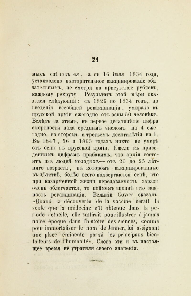 мыхъ слѣтвъ ея , а сь 10 іюля 1834 года, установлено повторительное вакцинированіе обя зательнммъ, не смотря на присутствіе рубцевъ, каждому рекруту. Результата этой мѣрн ока- зался слѣдующііі : съ 1826 по 1834 годъ, до иведенія всеобщей ревакцинапіи , умирало въ прусской арміи ежегодно отъ оспы 50 человѣкъ. Вслѣдъ за з-тимъ, въ первое дееятилѣтіе цифра смертности пала среднимъ числомъ на 4 еже- годно, во второмъ и третьемъ десятилѣтіи на 1. Въ 1847, 56 и 1863 годахъ никто не умерѣ отъ оспы въ прусской арміи. Ежели къ приве- деннымъ цифрамъ прибавимъ, что армія состо- ишь изъ людей молодыхъ— отъ 20 до 25 лѣт- няго возраста, въ которомъ вакцинированные въ дѣтствѣ. болѣе всего подвергаются оспѣ, что при казарменной жизни передаваемостг» заразы очень облегчается, то поймемъ вполнѣ всю важ- ность ревакцинаціи. Великій Сиѵіег сказалъ: • ЦиаімІ Іа ііёсоиѵегіе (Іе Іа ѵассіпе зегаіі Іа яеиіе фіе Іа тёііесіпе ейі оЬіепие сіапз Іа ре- гіо<іе лсіпеііе, еііѳ 8ііПігаіІ роиг іііи^ігег а іатзіз поіге ёрооие <1апз ГЫзІоіге аез зіепсез, сотте роиг ітпюгіаіізег Іе пот сіе іеппег, Іиі ак$і§папІ ипе ріасе ётіпепіо рагті Іея ргтс'раих Ьіеп- Ы(еиг8 (іе 1'ЬптяпіІё<■. Слова эти и въ настоя- щее время не утратили своего значенія.