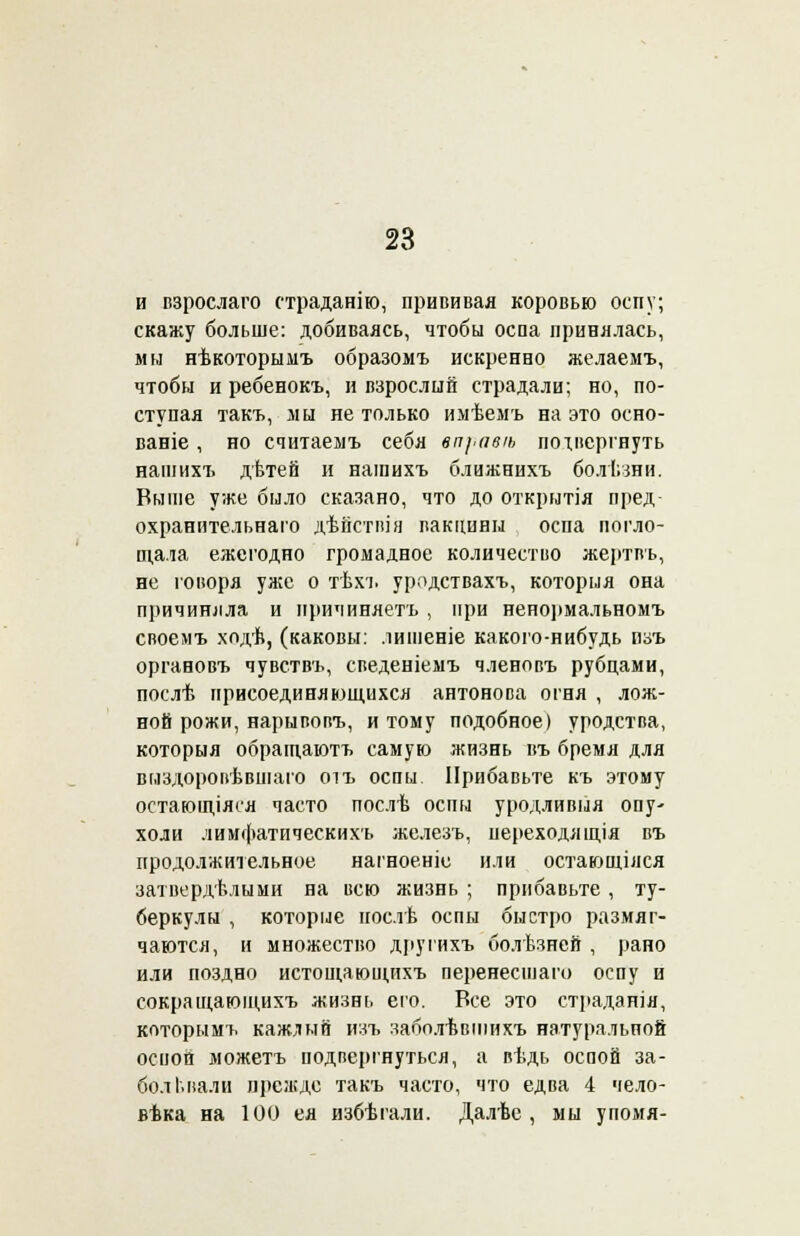 и взрослаго страданію, прививая коровью оспу; скажу больше: добиваясь, чтобы оспа принялась, мы нѣкоторымъ образомъ искренно желаемъ, чтобы и ребенокъ, и взрослый страдали; но, по- ступая такъ, мы не только имѣемъ на это осно- вание , но считаемъ себя бп\,авѣ подвергнуть нашихъ дѣтей и нашихъ ближнихъ болѣзни. Выше уже было сказано, что до открытія пред охранительнаго дѣйстпіа вакцины оспа погло- щала ежегодно громадное количество жертвъ, не говоря уже о тѣхъ уродствахъ, которыя она причиняла и причиняетъ , при нено]»мальномъ своемъ ходѣ, (каковы: лишеніе какого-нибудь пзъ органовъ чувствъ, сведеніемъ членовъ рубцами, послѣ присоединяющихся антонова огня , лож- ной рожи, нарывопъ, и тому подобное) уродства, которыя обращаютъ самую жизнь въ бремя для выздоровѣвшаго оіъ оспы. Прибавьте къ этому остающіяея часто послѣ оспы уродливые опу- холи лимфатическихъ железъ, переходя іція въ продолжительное нагноеніе или остающіяся затвердѣлыми на всю жизнь ; прибавьте , ту- беркулы , которые иослѣ оспы быстро размяг- чаются, и множество другихъ болѣзней , рано или поздно истощающихъ перенесшего оспу и сокращающихъ жизнь его. Все это страданія, которымъ кажлый изъ заболѣвіпихъ натуральной оспой можетъ подвергнуться, а вѣдь оспой за- болевали прежде такъ часто, что едва 4 чело- века на 100 ея избѣгали. Далѣе , мы упомя-