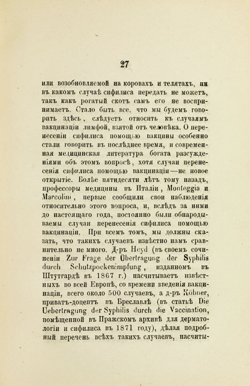 или возобнопляемой на коровахъ и телятахъ, ни въ какомъ случаѣ сифилиса передать не можетъ, такъ какъ рогатый скотъ самъ его не воспри- нимаете Стало быть все, что мы будемъ гово- рить здѣсь , слѣдуетъ относить къ случаямъ вакцинаціи лимфой, взятой отъ челювѣка. О пере- несеніи сифилиса помощі.ю вакцины особенно стали говорить въ послѣднее время, и современ- ная медицинская литература богата разсужде- ніями объ этомъ вопросѣ, хотя случаи перене- сенія сифилиса помощью вакцинаціи—не новое открытіе. Волѣе пятидесяти лѣтъ тому назадъ, нрофессоры медицины въ Италіи , МопІе^§іа и Магсоііиі , первые сообщили свои наблюденія относительно этого вопроса, и, вслѣдъ за ними до настоящаго года, постоянно были обнароды- ваемы случаи перенесения сифилиса помощью вакцинаціи. При всемъ томъ, мы должны ска- зать, что такихъ случаевъ извѣстно намъ срав- нительно не много. Д-ръ Неусі (въ своемъ сочи- неніи 2иг Рга§е ііег 0Ьег1га§ип§ Лег ВурЫІіз ііигсіі $сІшІгроскеп:трГипе; , изданномъ въ Штутгардѣ въ 1867 г.) насчитываете извѣст- ныхъ во всей Европѣ, со времени введенія вакци- націи, всего около 500 случаевъ, а д-ръ ІІоІшег, приватъ-доцептъ въ Бреславлѣ (въ статьѣ Оіе ІІеЬегІга^ип^ аѴг $урЫІіз <)игсЬ оіе Ѵассіпаііоп, помѣщенной въ Пражскомъ архивѣ для дермато- логіи и сифилиса въ 1871 году), дѣлая подроб- ный перечень всѣхъ такихъ случаевъ, насчиты-