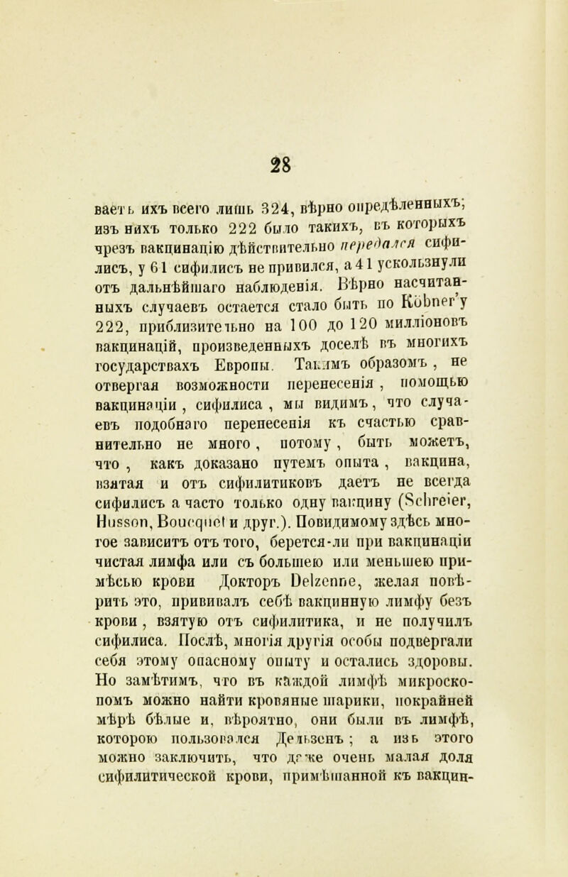 ваеть ихъ псего лишь 324, вѣрно оиредѣленныхъ; изъ нихъ только 222 было такихъ, въ которыхъ чрезъ пакцинацію дѣйстпительно передался сифи- лисъ, у 61 сифилисъ не привился, а 41 ускользнули отъ дальнѣйшаго наблюденія. Вѣрно насчитан- ныхъ случаевъ остается стало быть ио КоЬпег у 222, приблизительно на 100 до 120 милліоновъ вакцинацій, произведенныхъ доселѣ въ многихъ государствахъ Европы. Таьлмъ образомъ , не отвергая возможности перенесенія , помощью вакцина ціи , сифилиса, мы видимъ, что случа- евъ подобна го перенесенія къ счастью срав- нительно не много, потому, быть можетъ, что , какъ доказано путемъ опыта , вакцина, взятая и отъ сифилитиковъ даетъ не всегда сифилисъ а часто только одну вакцину (Ясіігеіег, Ніі880п, Воиечріс! и друг.). Повидимому здѣсь мно- гое зависитъ отъ того, берется-ли при вакцинаціи чистая лимфа или съ большею или меньшею при- мѣсью крови Докторъ Оеігеппе, желая повѣ- рить это, прививалъ себѣ вакцинную лимфу безъ крови , взятую отъ сифилитика, и не получилъ сифилиса. Иослѣ, многія другія особы подвергали себя этому опасному опыту и остались здоровы. Но замѣтимъ, что въ каждой лимфѣ микроско- помъ можно найти кровяные шарики, покрайней мѣрѣ бѣлые и, вѣроятно, они были въ лимфѣ, которою пользовался Деіьзенъ; а изь этого можно заключить, что дгже очень малая доля сифилитической крови, примѣшанной къ вакцин-
