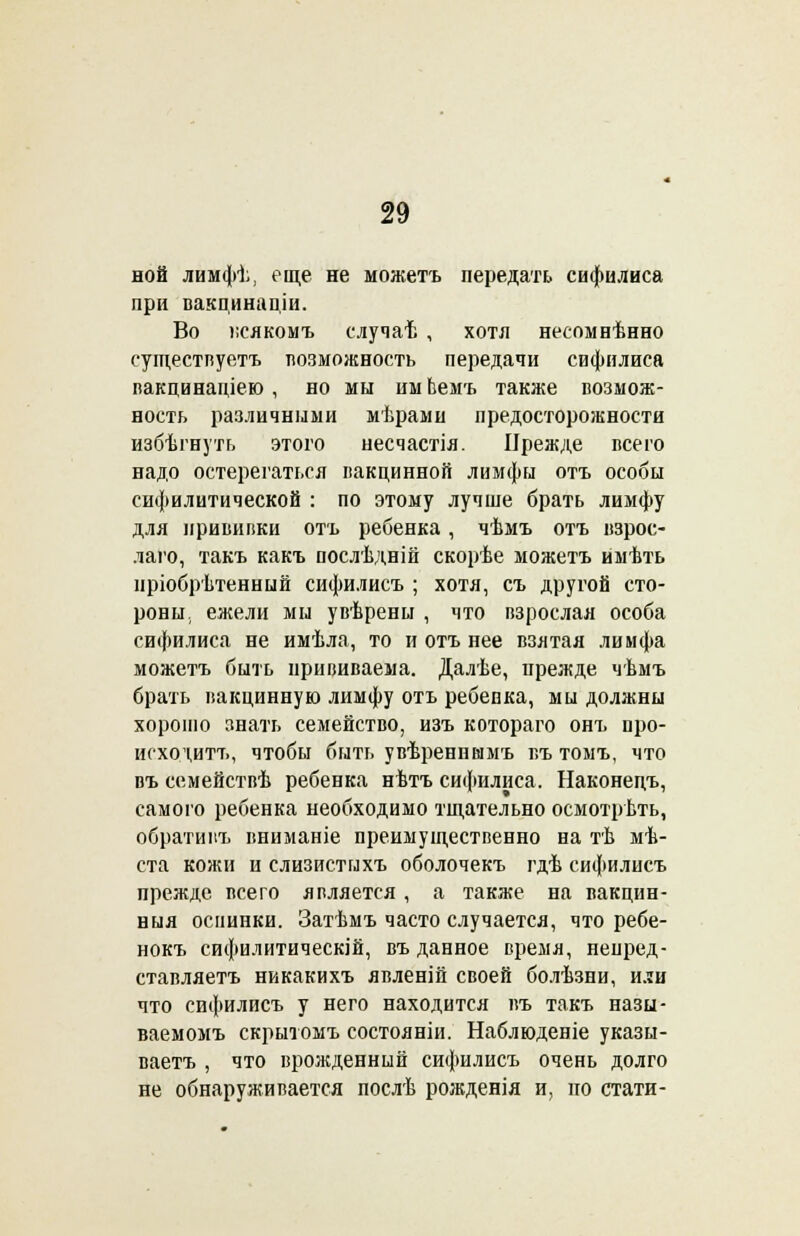 ной лимфѣ, еще не можетъ передать сифилиса при вакцинаціи. Во веякомъ случаѣ , хотя несомнѣнно существуете возможность передачи сифилиса вакцинаціею , но мы имЬемъ также возмож- ность различными мѣрами предосторожности избѣгнуть этого несчастія. Прежде всего надо остерегаться вакцинной лимфы отъ особы сифилитической : по этому лучше брать лимфу для прививки отъ ребенка, чѣмъ отъ взрос- лаго, такъ какъ послѣдній скорѣе можетъ имѣть пріобрѣтенный сифилисъ ; хотя, съ другой сто- роны., ежели мы увѣрены , что взрослая особа сифилиса не имѣла, то и отъ нее взятая лимфа можетъ быть прививаема. Далѣе, ирежде чѣмъ брать вакцинную лимфу отъ ребевка, мы должны хорошо знать семейство, изъ котораго онъ про- исходить, чтобы быть увѣренншмъ въ томъ, что въ семействѣ ребенка нѣтъ сифилиса. Наконецъ, самого ребенка необходимо тщательно осмотрѣть, обративъ вниманіе преимущественно на тѣ мѣ- ста кожи и слизистыхъ оболочекъ гдѣ сифилисъ прежде всего является, а также на вакцин- ныя оспинки. Затѣмъ часто случается, что ребе- нокъ сифилитическій, въ данное время, непред- ставляетъ никакихъ явленій своей болѣзни, или что сифилисъ у него находится въ такъ назы- ваемомъ скрытомъ состояніи. Наблюденіе указы- ваете , что врожденный сифилисъ очень долго не обнаруживается послѣ рожденія и, по стати-