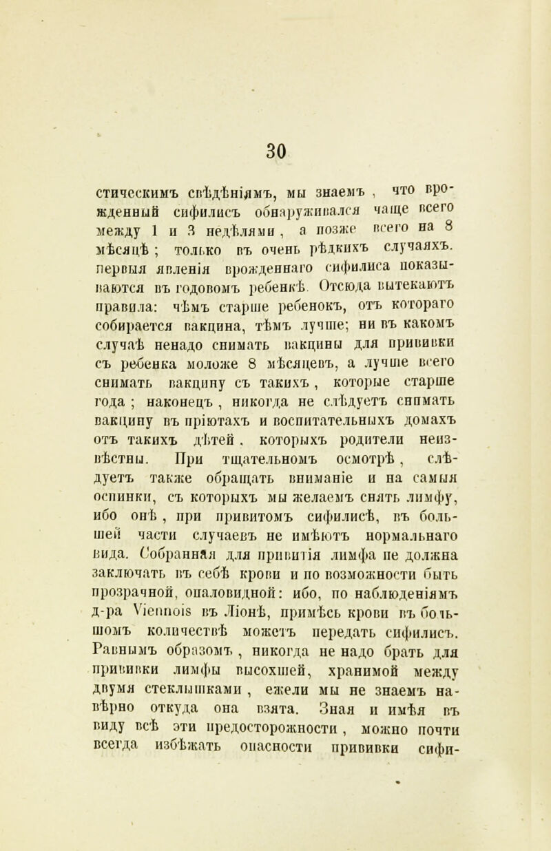стическимъ свѣдѣніямъ, мы знаемъ , что вро- жденный сифилисъ обнаруживался чаще всего между 1 ц 3 недѣлями , а позже всего на 8 мѣсяцѣ ; только въ очень рѣдкнхъ случаяхъ. лервыя явленія врожденнаго сифилиса показы- ваются въ годовомъ і>ебенкѣ. Отсюда вытекаютъ правила: чѣмъ старше ребенокъ, отъ котораго собирается вакцина, тѣмъ лучше; ни въ какомъ случаѣ ненадо снимать вакцины для прививки съ ребенка моложе 8 мѣсяцевъ, а лучше всего снимать вакцину съ такихъ, которые старше года ; наконецъ , никогда не слѣдуетъ снимать вакцину въ пріютахъ и воспитательныхъ домахъ отъ такихъ дѣтей , которыхъ родители неиз- вѣстны. При тщательномъ осмотрѣ, слѣ- дуетъ также обращать вниманіе и на самыя оспинки, съ которыхъ мы желаемъ снять лимфу, ибо онѣ , при привитомъ сифилисѣ, въ боль- шей части случаевъ не имѣютъ нормальнаго вида. Собранная для пршштія лимфа не должна заключать въ себѣ крови и по возможности быть прозрачной, оиаловидной: ибо, по наблюденіямъ д-ра Ѵіеішоіз въ Ліонѣ, примѣсь крови въ бо іь- шомъ количествѣ можетъ передать сифилисъ. Равнымъ образомъ , никогда не надо брать для прививки лимфы высохшей, хранимой между двумя стеклышками , ежели мы не знаемъ на- вѣрно откуда она взята. Зная и имѣя въ виду всѣ эти предосторожности , можно почти всегда избѣжать опасности прививки сифи-