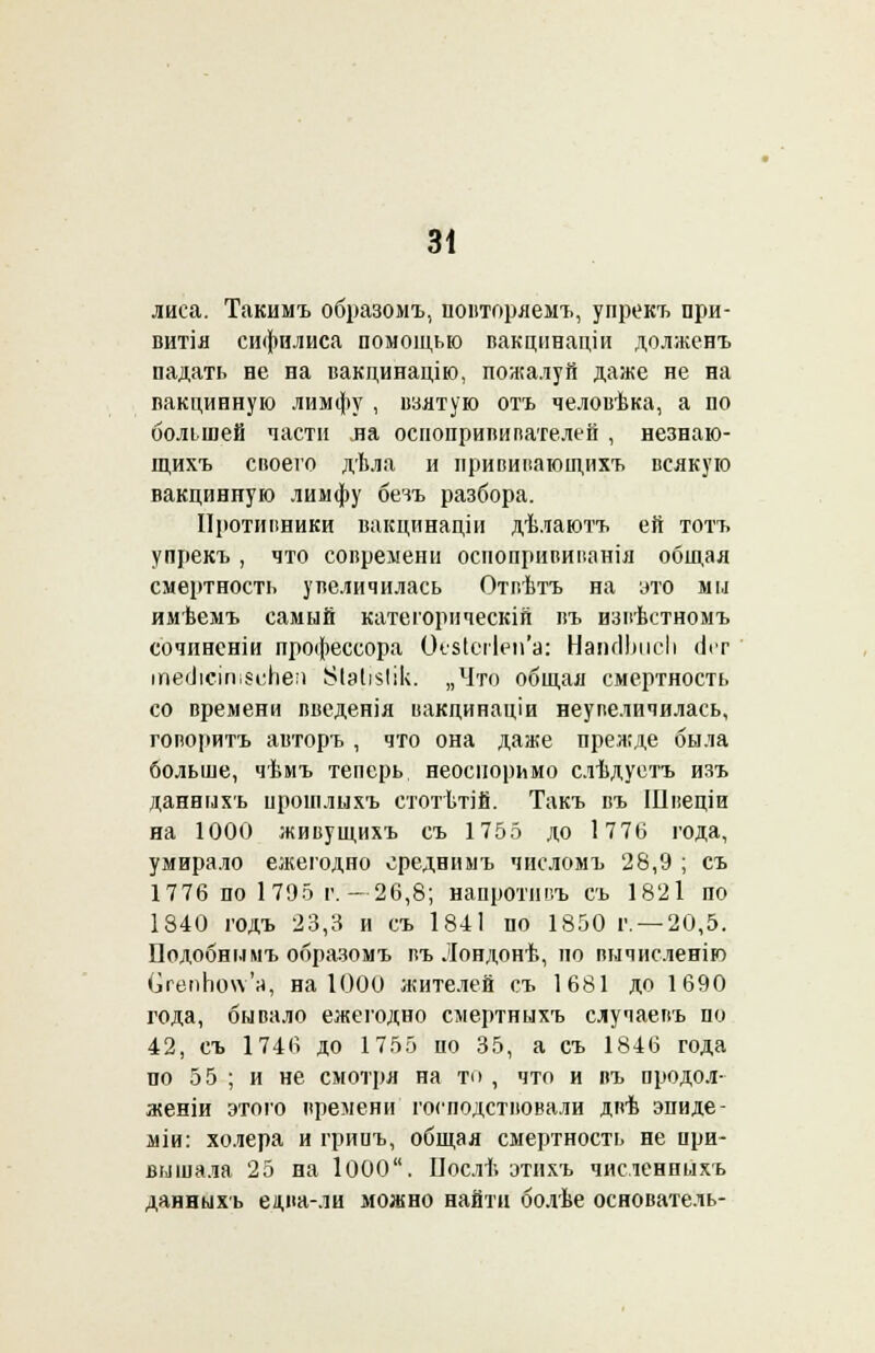лиса. Такимъ образомъ, повторяемъ, упрекъ при- витія сифилиса помощью вакцннаціи долженъ падать не на вакдинацію, пожалуй даже не на вакцинную лимфу , взятую отъ человѣка, а по большей части ла осиопривипателеп , незнаю- щихъ своего дѣла и прививаюідихъ всякую вакцинную лимфу бечъ разбора. Противники вакцйнаціи дѣлаютъ ей тотъ упрекъ, что современи оспбпрививанія общая смертность увеличилась Отвѣтъ на это мм имѣемъ самый категорическій въ извѣстномъ сочиненіи профессора ОезІогІёіГа: НаінІЬііеІі оѴг гй&ІісіпівиЬеп ^Ыі^Іік. „Что общая смертность со времени введенія вакцинаціи неупеличилась, говорить авторъ , что она даже прежде была больше, чѣмъ теперь неоспоримо слѣдуетъ изъ данныхъ црошлыхъ стотѣтій. Такъ въ Швеціи на 1000 живущихъ съ 1755 до 1776 года, умирало ежегодно среднимъ числомъ 28,9 ; съ 1776 по 1795 г. —26,8; напротнвъ съ 1821 по 1840 годъ 23,3 и съ І84І по 1850 г. —20,5. Подобны мъ образомъ въ Лондонѣ, но вычисленію ОепЬоп'а, на 1000 жителей съ 1681 до 1690 года, бывало ежегодно смертныхъ случаевъ по 42, съ 1746 до 1755 по 35, а съ 1846 года по 55 ; и не смотря на то , что и въ продол- женіи этого времени господствовали двѣ эпиде- міи: холера и грииъ, общая смертность не при- вышала 25 на І000. Послѣ этихъ численныхъ данныхъ едпа-Ли можно найти болѣе основатель-