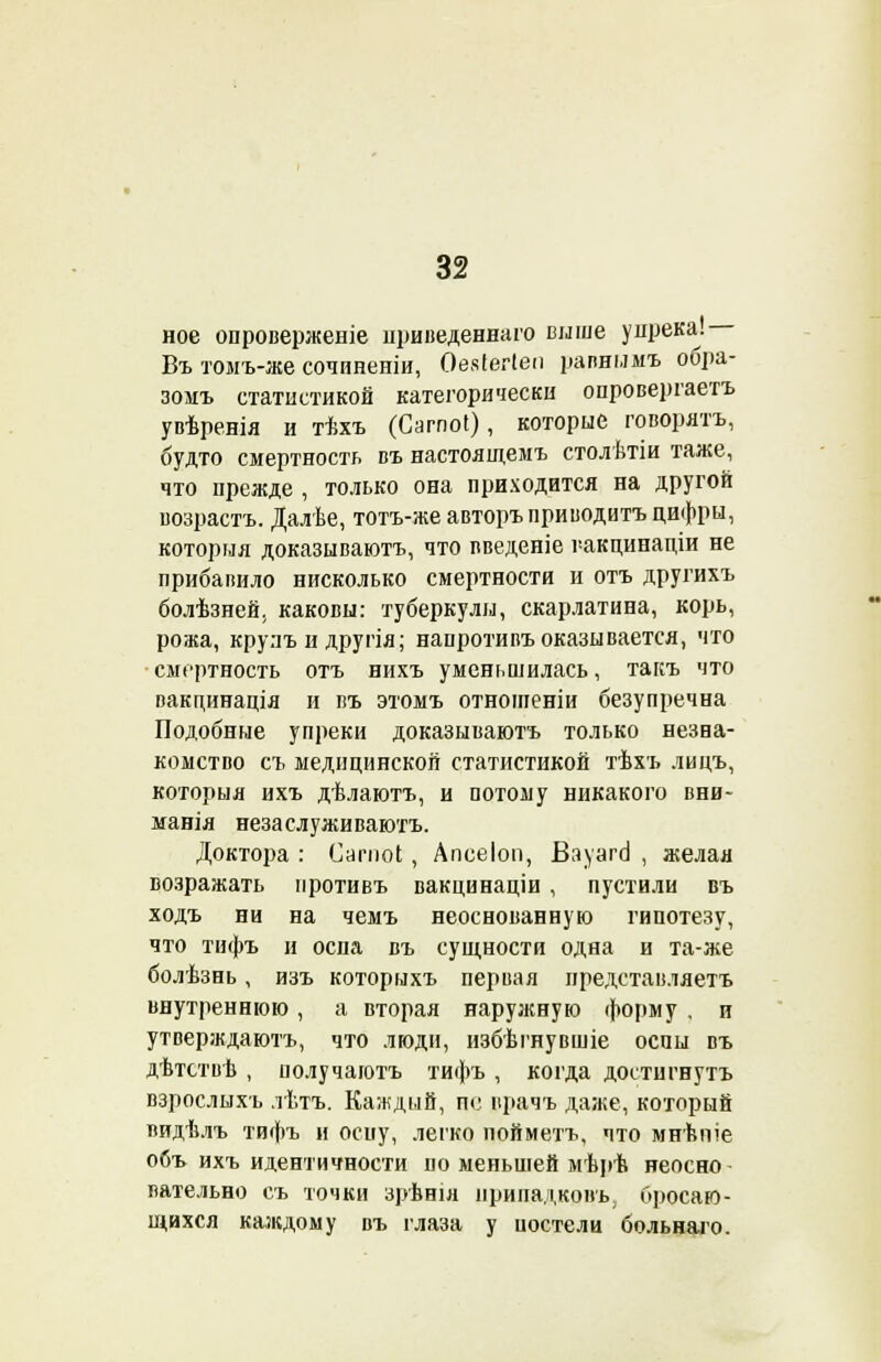 ное опровергнете цриведеннаго выше упрека. Въ томъ-же сочиненіи, Оевіегіеп рапньшъ обра- зомъ статистикой категорически опровергаем увѣренія и тѣхъ (Сагпоі), которые говорятъ, будто смертность въ настоящемъ столѣтіи таже, что прежде , только она приходится на другой возрастъ. Далѣе, тотъ-же авторъ приводить цифры, которыя доказываюсь, что введеніе гакцинадіи не прибавило нисколько смертности и отъ другихъ болѣзней, каковы: туберкулы, скарлатина, корь, рожа, крулъ и другія; напротивъ оказывается, что •смертность отъ нихъ уменьшилась, такъ что вакпинація и въ этомъ отноіпеніи безупречна Подобные упреки доказываюсь только незна- комство съ медицинской статистикой тѣхъ лицъ, которыя ихъ дѣлаютъ, и потому никакого вни- манія неза служи ваютъ. Доктора : Сагпоі, Апсеіоп, ВауагсІ , желая возражать иротивъ вакцинаціи , пустили въ ходъ ни на чемъ неоснованную гипотезу, что тифъ и оспа въ сущности одна и та-же болѣзнь, изъ которыхъ первая нредставляетъ внутреннюю, а вторая наружную форму . и утверждаюсь, что люди, избѣгнувшіе оспы въ дѣтствѣ , получаготъ тифъ , когда достигнуть взрослыхъ лѣтъ. Каждый, п<; прачъ даже, который видѣлъ тифъ и оспу, легко пойметъ, что мнѣпіе объ ихъ идентичности по меньшей мѣрѣ неосно- вательно съ точки зрѣнія нрипадкопъ, бросаю- щихся каждому въ глаза у иостели больнаго.