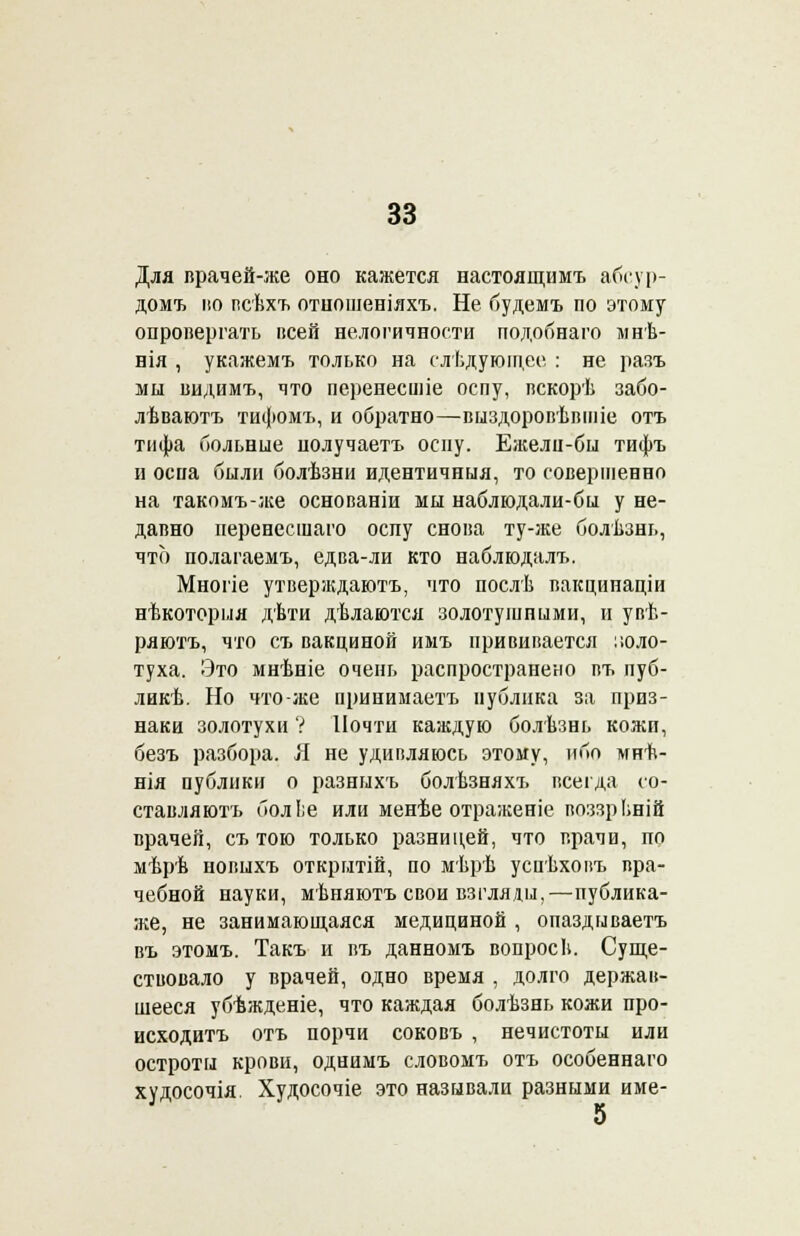 Для врачей-же оно кажется настоящимъ абсур- домъ но псѣхъ отношеніяхъ. Не будемъ по этому опровергать всей нелогичности подобнаго мнѣ- нія , укажемъ только на следующее : не разъ мы видимъ, что перенесшіе оспу, вскорѣ забо- лѣваютъ тифомъ, и обратно—выздоровѣвіпіе отъ тифа больные нолучаетъ оспу. Ежели-бы тифъ и оспа били болѣзни идентичныя, то совершенно на такомъ-же основаніи мы наблюдали-бы у не- давно неренесшаго оспу снова ту-же болѣзнь, что полагаемъ, едва-ли кто наблюдалъ. Многіе утверждаютъ, что послѣ вакцииаціи нѣкоторыя дѣти дѣлаются золотушными, и увѣ- ряютъ, что съ вакциной имъ прививается золо- туха. Это мнѣніе очень распространено въ пуб- лии. Но что-же принимаетъ публика за приз- наки золотухи ? Почти каждую болѣзнь кожи, безъ разбора. Я не удивляюсь этому, ибо мнѣ- нія публики о разныхъ болѣзняхъ всегда со- ставляютъ болІ;е или менѣе отраженіе воззрЬній врачей, съ тою только разницей, что врачи, по мѣрѣ новыхъ открытій, по мѣрѣ успѣховъ вра- чебной науки, мѣняютъ свои взгляды,—публика- же, не занимающаяся медициной , опаздываетъ въ этомъ. Такъ и въ данномъ вопросЬ. Суще- ствовало у врачей, одно время , долго держав- шееся убѣжденіе, что каждая болѣзнь кожи про- исходить отъ порчи соковъ , нечистоты или остроты крови, однимъ словомъ отъ особеннаго худосочія. Худосочіе это называли разными име-