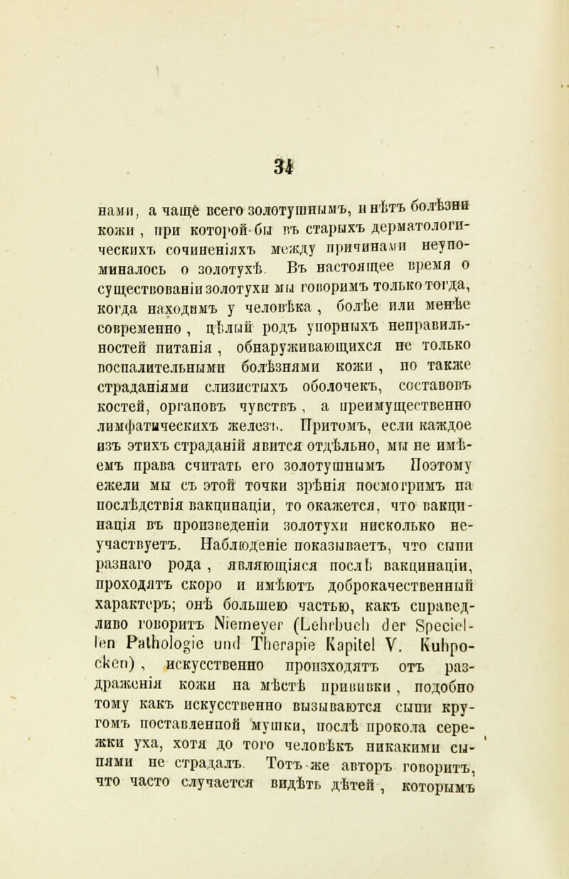нами, а чаще всего золотуганымъ, инѣтъболѣзни кожи , при которой- бы пъ старыхъ дерматологи- ческих?, сочиненіяхъ между причинами неупо- миналось о золотухѣ. Въ настоящее время о су ществованіи золотухи мы гопоримъ только тогда, когда находимъ у человѣка , болѣе или менѣе современно , цѣлый родъ упорныхъ неправиль- ностей питанія , обнаруживающихся не только воспалительными болѣзнями кожи , по также страданіями слизистыхъ оболочекъ, составовъ костей, оргаповъ чувствъ , а преимущественно лимфатическихъ железь. Притомъ, если каждое изъ этихъ страданій явится отдѣльно, мы пе имѣ- емъ права считать его золотушнымъ Поэтому ежели мы съ этой точки зрѣнія лосмогримъ на послѣдствія вакцинаціи, то окажется, что вакци- нація въ произведеніи золотухи нисколько не- участвуетъ. Наблюденіе показываетъ, что сыпи разнаго рода , являющіяся послЬ вакцинаціи, проходятъ скоро и имѣютъ доброкачественный характеръ; онѣ большею частью, какъ справед- ливо говорить ІМіетеуег (ЬеЬіЬисЬ (]ег 8ресісІ- Інп РаіЬо1о«іе иті ТЬегаріе Карііеі V. КиЬро- скеп) , искусственно произходятъ отъ раз- драженія кожи на мѣстѣ прививки , подобно тому какъ искусственно вызываются сыпи кру- гомъ поставленной мушки, послѣ прокола сере- жки уха, хотя до того человѣкъ никакими сы- пями не страдалъ. Тотъ-же авторъ говорить, что часто случается видѣть дѣтей , которымъ