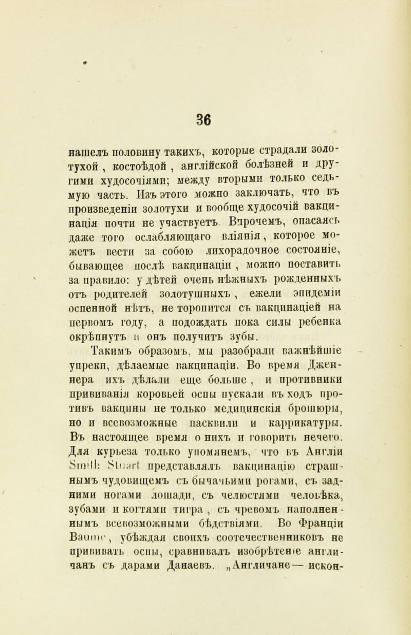 нашелъ половину такихъ, которые страдали золо- тухой , костоѣдой , англійской болѣзней и дру- гими худосочіями; между вторыми только седь- мую часть. Изъ этого можно заключать, что въ произведеніи золотухи и вообще худосочій вакци- нація почти не участвуетъ. Впрочемъ, опасаясь даже того ослабляющаго вліянія, которое мо- жетъ вести за собою лихорадочное состояніе, бывающее послѣ вакцинаціи , можно поставить за правило: у дѣтей очень нѣжныхъ рожденныхъ отъ родителей золотушныхъ, ежели эиидеміи оспенной нѣтъ, не торопится съ вакцинаціей на первомъ году, а подождать пока силы ребенка окрѣпнутъ и онъ получитъ зубы. Такимъ образомъ, мы разобрали важнѣйшіе упреки, дѣлаемыс пакцинаціи. Во время Джен- нера ихъ дѣлали еще больше, и противники прививанія коровьей оспы пускали въ ходъ про- тивь вакцины не только медидинскія брошюры, но и всевозможные пасквили и каррикятуры. Въ настоящее время о нихъ и говорить нечего. Для курьеза только упомянемъ, что г.ъ Англіи 8іп!ІІі іуіиагі представлялъ вакцинацію страш- нымъ чудовищемъ съ бычачьими рогами, съ зад- ними ногами лошади, съ челюстями челоьѣка, зубами и когтями тигра, съ чревомъ наполнен- нымъ всевозможными бѣдствіями. Во Франціи Ваитг, убѣждая своихъ соотечественннковъ не прививать оспы, сравнивалъ изобрѣтеніе англи- чанъ съ дарами Данаевъ. „Англичане— искон-