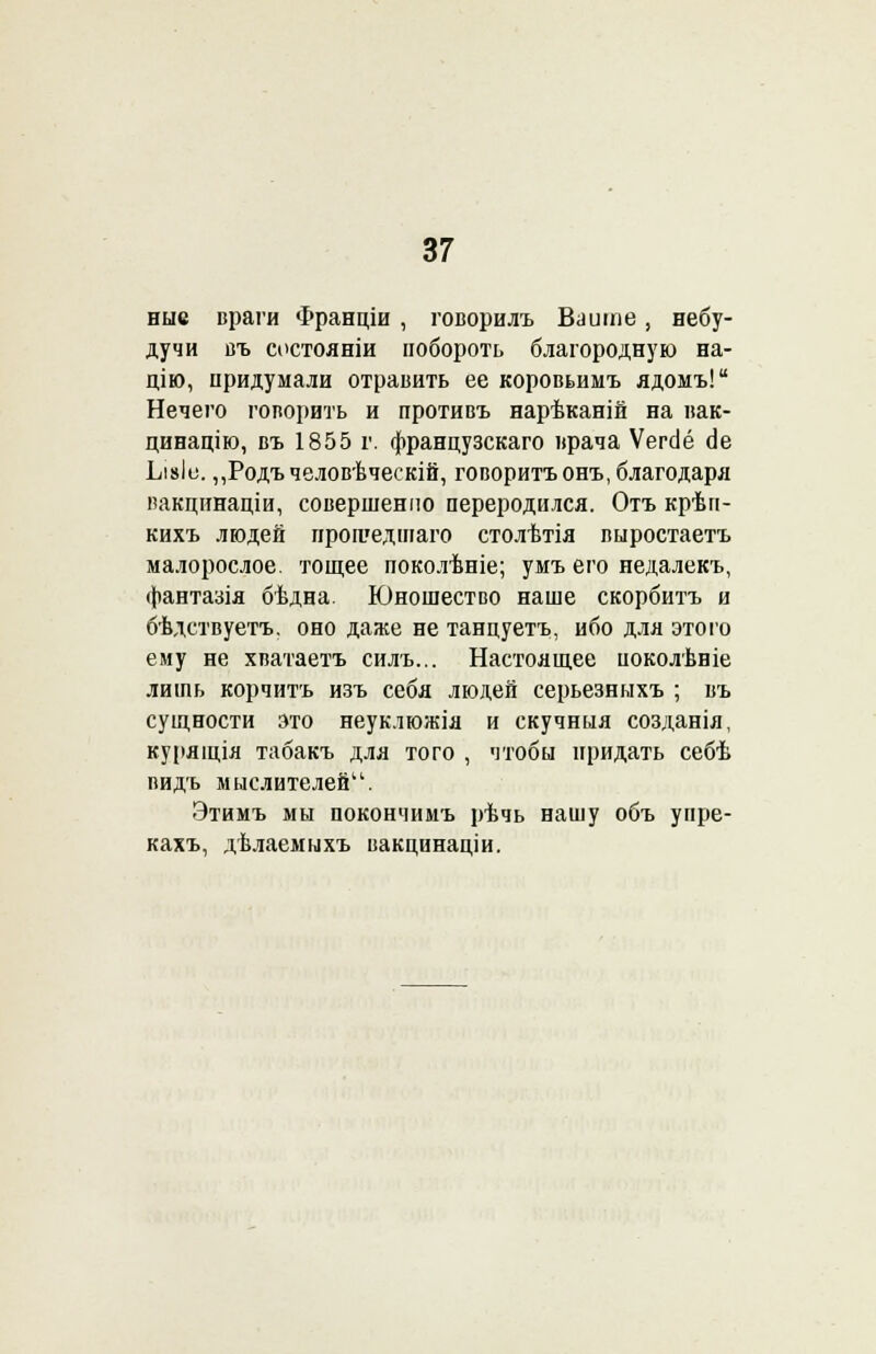 ные враги Франціи , говорилъ Байте, небу- дучи въ состояніи побороть благородную на- цію, придумали отравить ее коровьимъ ядомъ! Нечего говорить и противъ нарѣканій на иак- цинацію, въ 1855 г. французскаго врача Ѵегсіё Ае Ьі»Іе. ,,Родъчеловѣческій, говоритьонъ, благодаря пакцинаціи, совершенно переродился. Отъ крѣп- кихъ людей прошедшаго столѣтія выростаетъ малорослое, тощее поколѣніе; умъ его недалекъ, фантазія бѣдна. Юношество наше скорбитъ и бѣдствуетъ. оно даже не танцуетъ, ибо для этого ему не хватаетъ силъ... Настоящее поколѣвіе лить корчитъ изъ себя людей серьезныхъ ; въ сущности это неуклюжія и скучныя созданія, курящія табакъ для того , чтобы придать себѣ видь мыслителей. Этимъ мы покончимъ рѣчь нашу объ уире- кахъ, дѣлаемыхъ вакцинаціи.
