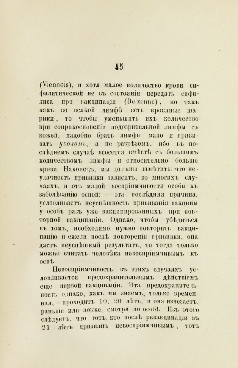 (Ѵіеппоів), и хотя малое количество кропи си- филитической не въ состояніи передать сифи- лиса при вакцпнаціи (Ооігсшіс) , но такъ какъ і;о ваікоіі лимфѣ есть кровяные ша- рики , то чтобы уменьшить ихъ количество при еонрикосноііеніи подозрительной лимфы съ кожей, надобно брать лимфга мало и приви пать уколомь, а не разрѣзомъ, ибо въ по- слѣднемъ случаѣ всосется вмѣстѣ съ большимъ количестіюмъ лимфы н относительно больше кропи. Накопецъ, ми должны замѣтнть, что не удачность прививки зависать, во многнхъ слу- чалхъ, и отъ малой воспріимчивосты особы къ заболѣванію оспой; — эта послѣдняя причина, усдовливаетъ неуспѣшность щшвиваніл вакцины у особъ рал уже вакцішнрованныхъ при пов- торной вакдинаціи. Однако, чтобы убѣдиться въ толп., необходимо нужно повторить иакпи- націю и ежели послѣ повторены! прививки, она даетъ неуснѣшный результату то тогда только можно считать чсловѣка псвосиріішчивымъ къ оспѣ Невоспріимчивость въ этихъ случалхъ ус- ловливается предохранительны мъ дѣйствіемъ еще первой вакціпіаціи. Эта предохраните.іь- поегь однако, какъ мы знаемъ, только времен нал проходитъ 10, '20 льть, и она изчезаетъ. раньше или позже, смотря по особі. Изъ утою слѣдуеіъ, что тотъ, кто послѣ рѳвакцинаціи въ 21 лѣтъ иризианъ невоенршмчивымъ , тотъ