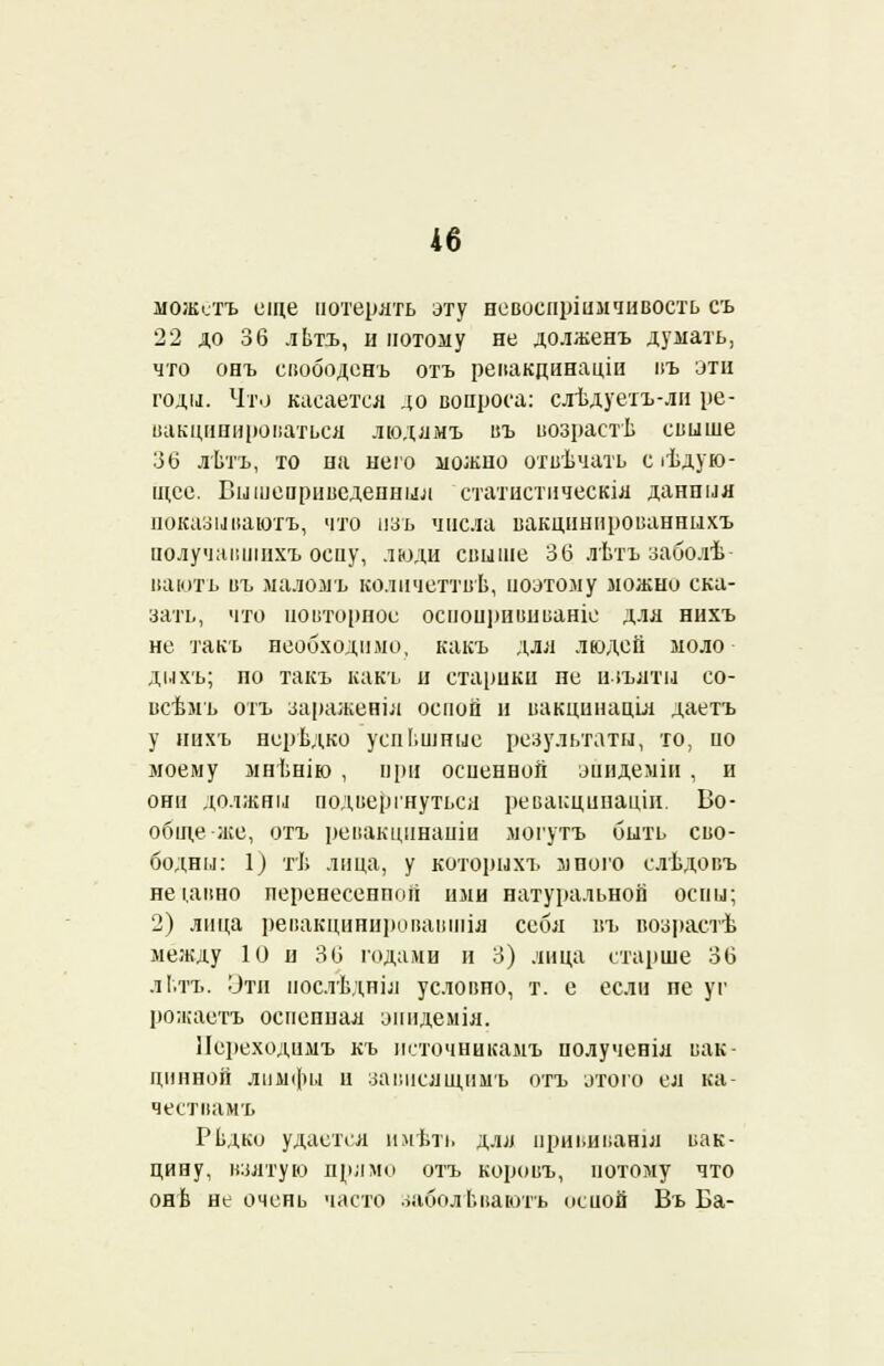 можотъ еще потерять эту невоспршмчивость съ 22 до 36 лЬтъ, и потому не долженъ думать, что онъ свободенъ отъ ревакдинаціи въ эти годы. Что касается до вопроса: слѣдуетъ-ли ре- вакцинироваться людямъ въ возрастѣ свыше 36 лѣтъ, то на него можно отвѣчать сіѣдую- щсе. Бышеприведепныл статистическія данпыя показ иваютъ, что изъ числа вакцивированныхъ получавшнхъ оспу, люди свыше 36 лѣтъ заболѣ вають въ маломъ количеттвѣ, поэтому можно ска- зать, что повторное оспоирививаніе для нихъ не такъ необходило, какъ для людей моло дихъ; по такъ какъ и старики не изъяты ео- всѣмъ отъ зараженіл оспой н вакцинаціл даетъ у нихъ нсрѣдко успешные результаты, то, по моему мнѣнію , при осиенной эпидеміи , и они должны подвергнуться ревакцинаціи, Во- обще-же, отъ ревакцинапіи могутъ быть сво- бодны: 1) тѣ лица, у которыхъ много слѣдовъ неідвно неренесенной ими натуральной оспы; 2) лица ревакцннировавшіл себя въ возрастѣ между 10 и 36 годами и 3) лица старше 36 лі.тъ. Эти послѣдніл условно, т. е если пе уг рожаетъ оспенная эішдемія. ІІереходимъ къ псточниісамъ иолученіл вак- цинной лимфы и зависящимъ отъ этого ел ка- чествамъ Рѣдко удается имѣть длл прививанія вак- цину, взятую прямо отъ коровъ, потому что онѣ не очень часто заболЬвають исиой Въ Ба-