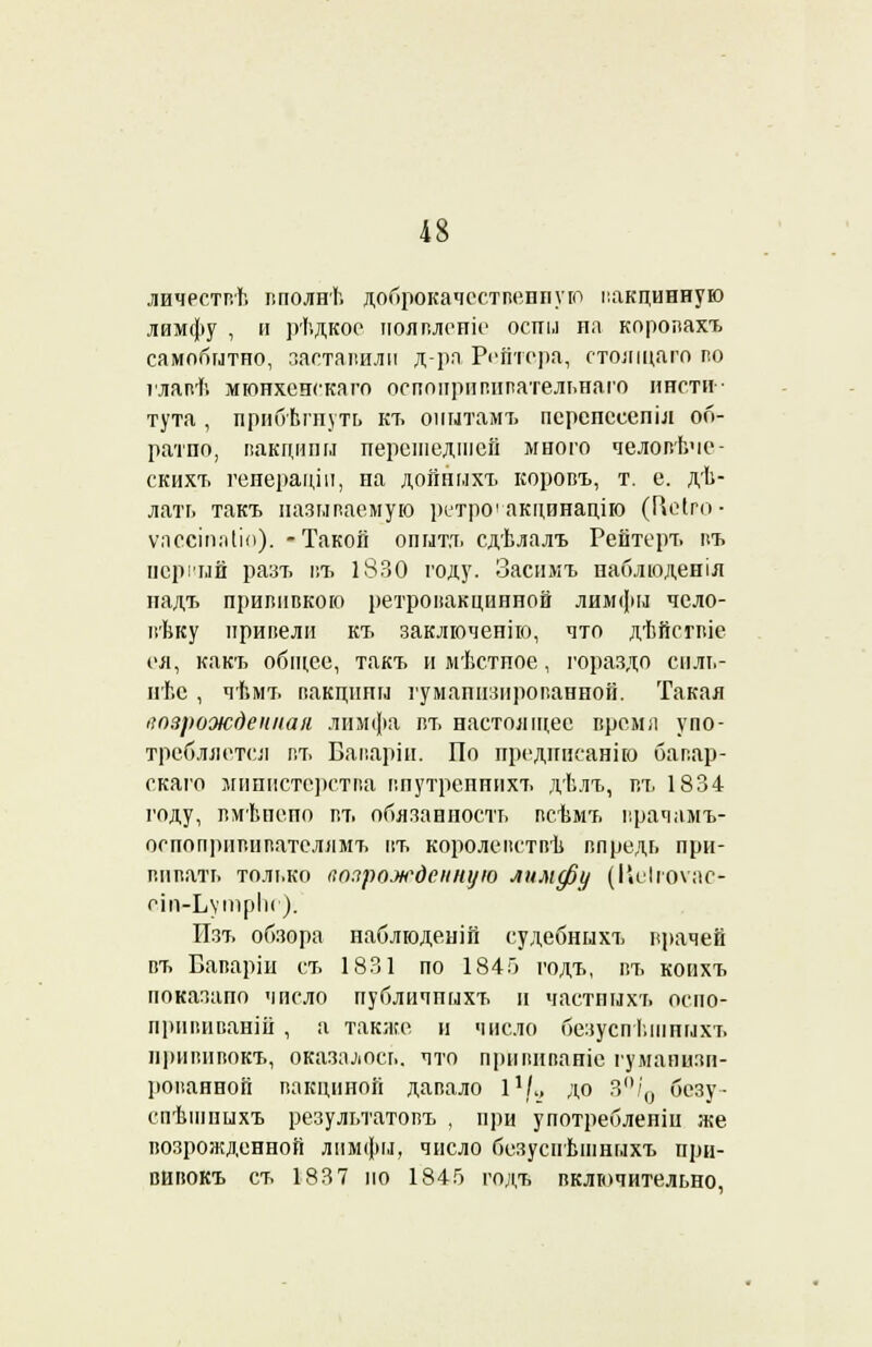 личествѣ вполнѣ доброкачественную вакцинную лимфу , и рѣдкое пошлете оспы ил коропахъ самобытно, заставили д-ра Рейтера, стоящаго по главѣ мюнхенскаго оспоііритівательнаго инсти- тута , прибѣгнуть кт. опытамъ перепссспіл об- ратпо, вакцины перешедшей много человѣче- скихъ генераціи, на дойныхъ коровъ, т. е. дѣ- лать такъ называемую ретро'акцинацію (Пеіго- ѵ.іееіпаііо). -Такой опытъ сдѣлалъ Рейтерт. къ первый разъ въ 1830 году. Засимъ наблюденіл падъ прививкою ретровакцинной лимфы чело- вѣку привели къ заключенію, что дѣйсгвіе ея, какъ общее, такъ и мѣстпое, гораздо енль- нѣе , чѣмъ вакцины гуманизированной. Такая возрожденная лимфа въ настоящее время упо- требляется г.ъ Баваріи. По предписание баг.ар- скаго министерства впутренннхт. дѣлъ, въ 1834 году, вмѣнено въ обязанность всѣмъ врачамъ- оспопрнвивателнмъ въ королевствѣ впредь при- вивать только возрожденную лимфу (Ііеігоѵас- сіп-ЬутрІк ). Изъ обзора паблюденій судебныхъ врачей въ Баваріи съ 1831 по 1845 годъ, въ коихъ показало число публичпыхъ и частпыхъ осио- прнвиваній , а также н число безусп ьшпыхъ нривпвокъ, оказалось, что прйвиваніе гуманизи- рованной вакциной давало I1/., до 3°/0 безу- спѣшныхъ результатовъ , при употреблеиіи же возрожденной лимфы, число безуснѣшныхъ при- вивокъ съ 1837 по 1845 годъ включительно.