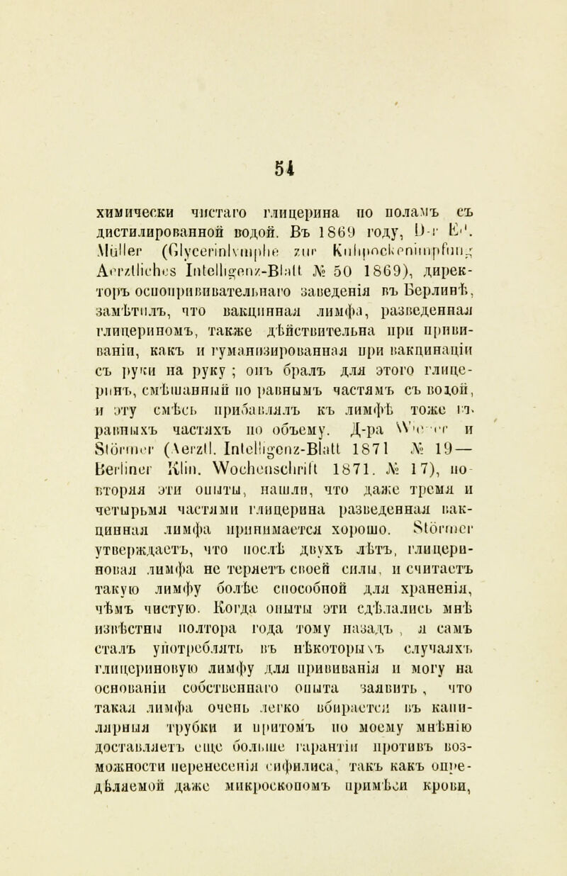 химически чнстаго глицерина по поламъ еъ дистилированной водой. Въ 1869 году, ^-'' в'1- МвІІег (Оіусегіпіѵшріій ?,цг КпІіросІіРпітрГіш.^ А«тгІІісЬс8 Іи(еІ1іа;пп/-ВІ:іІІ Л» 50 1869), дирек- торъ осиоприішвательнаго заведенія въБерлинѣ, замѣтилъ, что вакцинная лимфа, разведенная глицериномъ, также действительна при приви- ваю и, какъ и гуманизированная при вакцинаціи съ руки на руку ; опъ бралъ для этого глице- рпнъ, смѣіпанный но равнымъ частямъ съвохой, и эту смѣсь нрибавлялъ къ лимфѣ тоже и« равныхъ частяхъ но объему. Д-ра КѴчѵіт и 8ІОПП.Т (АеггІІ. ІпІеНі§епг-ВЫі 1871 <№ 19 — Веіііпег КІіп. ѴѴосЬоиясІігіГі 1871. Л° 17), но вторяя эти оныты, нашли, что даже тремя и четырьмя частями глицерина разведенная вак- цинная лимфа принимается хорошо, ^ібппег утверждаете, что послѣ двухъ лѣтъ, глицери- новая лимфа не теряетъ своей силы, и считаете такую лимфу болѣе способпой для храненія, чѣмъ чистую. Когда опыты эти сдѣлались мнѣ извѣстны полтора года тому назадъ , я самъ сталъ употреблять въ нѣкоторычъ случаяхъ глицериновую лимфу для нрививанія и могу на осноианіи собственная опита заявить , что такая лимфа очень легко вбирается въ капи- лярніля трубки и иритомъ но моему мнѣнію доставляете еще больше гаранты иротивъ воз- можности неренесенія сифилиса, такъ какъ опре- деляемой даже микросюопомъ иримьои крови,