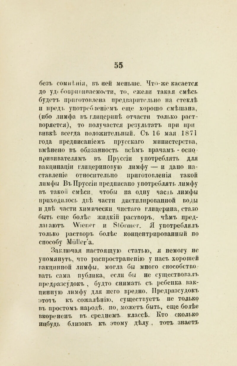 бсзъ сомніліл, въ ней меньше. Что-же касается до уді боиріп:ііпаемоі'ти, то, ежели такая смѣсь будетъ приготовлена предварительно на стеклѣ и предт. употребіеніемъ еще хорошо смѣшана, (ибо лимфа пъ глицеринѣ отчасти только раст- воряется), то получается результата при при вивкѣ всеі'да положительный. Ст. 1С мал 1871 года предписаніемъ прусскаго министерства, вмѣнено въ обязанность всѣмъ врачамъ - осііо- прививателямъ въ Пруссіи употреблять для вакдинаціи глицериновую лимфу — и дано на- ставлепіе относительно нриготопленія такой лимфы ВъПруссін предписано употреблять лимфу въ такой смѣси, чтобы па одну часіь лимфы приходилось двѣ части дистылпрованноіі воды и двѣ части химически чистаго глицерина, стало быть еще болѣе жидкііі растворъ, чѣмъ пред- лаіаютъ ѴѴіепег и Яіогсінт. Я употреблялъ только растворъ болѣе концентрированный по способу Ми Пег'а. Заключая настоящую статью, а немогу не упомянуть, что распрострапенію у наст, хорошей вакцинной лимфы, могла бы много способство- вать сама публика, если бы не суіцествовалъ предразсудокъ , будто снимать съ ребенка вак- цинную лимфу для него вредно. Предразсудокъ :>тоіъ къ сожалѣнію, существуете не только въ простомъ пародѣ, по, можетъ быть, еще бодѣе вкорененъ въ среднемъ классѣ. Кто сколько нибудь близокъ къ этому дѣлу , тотъ знаетъ