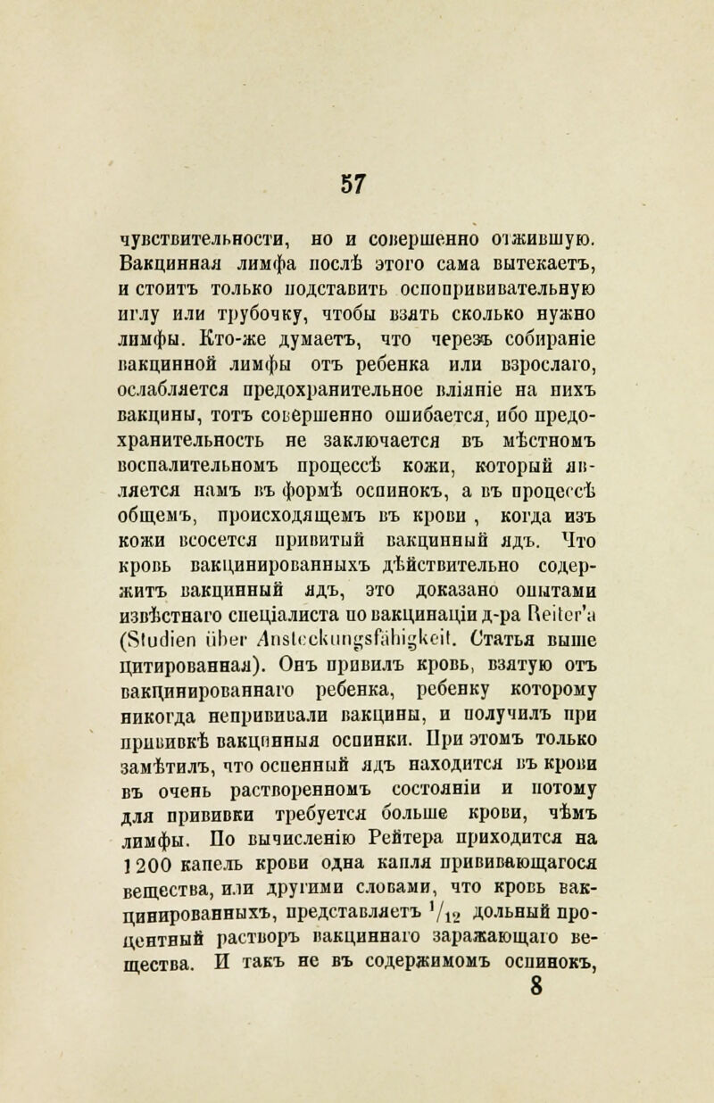 чувствительности, но и совершенно отжившую. Вакцинная лимфа послѣ этого сама вытекаетъ, и стоитъ только подставить оспопрививательную иглу или трубочку, чтобы ваять сколько нужно лимфы. Кто-же думаетъ, что черезъ собираніе вакцинной лимфы отъ ребенка или взрослаго, ослабляется предохранительное вліяніе на пихъ вакцины, тотъ совершенно ошибается, ибо предо- хранительность не заключается въ мѣстномъ воспалительномъ процессѣ кожи, который яп- ляется намъ въ формѣ оспинокъ, а въ процессѣ общемъ, происходящемъ въ крови , когда изъ кожи всосется привитый вакцинный ядъ. Что кровь вакцинированныхъ дѣйствительно содер- житъ вакцинный ядъ, это доказано опытами извѣстнаго спеціалиста по вакцинаціи д-ра Г\еі1ег'а (Яіисііеп ііЬег Лп8Іескип§8ГаЬі§кеіІ. Статья выше цитированная). Онъ привилъ кровь, взятую отъ вакцинированнаго ребенка, ребенку которому никогда непрививали вакцины, и получилъ при прививкѣ вакцпнныя оспинки. При этомъ только замѣтилъ, что оспенный ядъ находится въ крови въ очень растворенномъ состояніи и потому для прививки требуется больше крови, чѣмъ лимфы. По вычисленію Рейтера приходится на ] 200 капель крови одна капля прививающагося вещества, или другими словами, что кровь вак- цинированныхъ, представляетъ '/12 дольный про- центный растворъ вакциннаго заражающаго ве- щества. И такъ не въ содержимомъ оспинокъ, 8