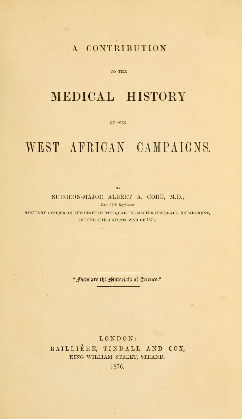 A CONTRIBUTION MEDICAL HISTORY OF OUR WEST AFRICAN CAMPAIGNS. BY SURGEON-MAJOR ALBERT A. GORE, M.D., Late oltth Regiment. SANITARY OFFICER OK THE STAFF OF THE QUARTER-MASTER GENERAl's DEPARTMENT, DURING THE ASHANTI WAR OF 1873. 'jTact^ arc tfjc i^atcrial^ nf ^cicncp. LONDON: BAILLIERE, TINDALL AND COX, KING WILLIAM STREET, STRAND. ;I876.