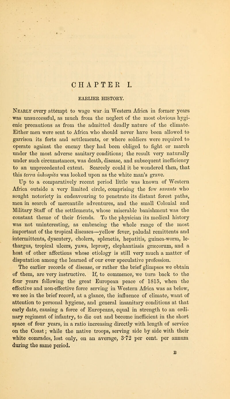 EAELIER HISTOKY. Nearly every attempt to wage war iu Western Africa in former years was unsuccessful, as much from the neglect of the most obvious hygi- enic precautions as from the admitted deadly nature of the climate. Either men were sent to Africa who should never have been allowed to garrison its forts and settlements, or where soldiers were required to opex'ate against the enemy they had been obliged to fight or march under the most adverse sanitary conditions; the result very naturally under such circumstances, was death, disease, and subsequent inefficiency to an unprecedented extent. Scarcely could it be wondered then, that this terra inhospita was looked upon as the white man's grave. Up to a comparatively recent period little was known of Western Africa outside a very limited circle, comprising the few savants who sought notoriety in endeavouring to penetrate its distant forest paths, men in search of mercantile adventures, and the small Colonial and Military Staff of the settlements, whose miserable banishment was the constant theme of their friends. To the physician its medical history was not uninteresting, as embracing the whole range of the most important of the tropical diseases—yellow fever, paludal remittents and intermittents, dysentery, cholera, splenetis, hepatitis, guinea-worm, le- thargus, tropical ulcers, yaws, leprosy, elephantiasis grsecorum, and a host of other affections whose etiology is still very much a matter of disputation among the learned of our ever speculative profession. The earlier records of disease, or rather the brief glimpses we obtain of them, are very instructive. If, to commence, we turn back to the four years following the great European peace of 1815, when the effective and non-effective force serving in Western Africa was as below, we see in the brief record, at a glance, the influence of climate, want of attention to personal hygiene, and general insanitary conditions at that early date, causing a force of Europeans, equal in strength to an ordi- nary regiment of infantry, to die out and become inefficient in the short space of four years, in a ratio increasing directly with length of service on the Coast; while the native troops, serving side by side with their white comrades, lost only, on an average, 3*72 per cent, per amium during the same period. B