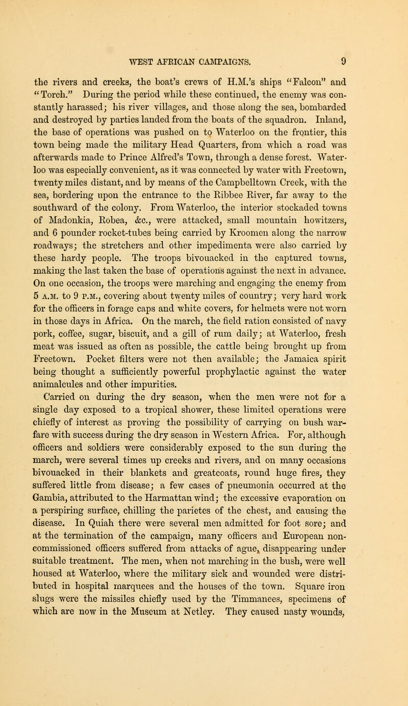 the rivers and creeks, the boat's crews of H.M.'s ships ''Falcon and Torch. During the period wliile these continued, the enemy was con- stantly harassed; his river villages, and those along the sea, bombarded and destroyed by parties landed from the boats of the squadron. Inland, the base of operations was pushed on to Waterloo on the frontier, this town being made the military Head Quarters, from which a road was afterwards made to Prince Alfred's Town, through a dense forest. Water- loo was especially convenient, as it was connected by water with Freetown, twenty miles distant, and by means of the Campbelltown Creek, with the sea, bordering upon the entrance to the Ribbee River, far away to the southward of the colony. From Waterloo, the interior stockaded towns of Madonkia, Robea, &c., were attacked, small mountain howitzers, and 6 pounder rocket-tubes being carried by Kroomen along the narrow roadways; the stretchers and other impedimenta were also carried by these hardy people. The troops bivouacked in the captured towns, making the last taken the base of operations against the next in advance. On one occasion, the troops were marching and engaging the enemy from 5 A.M. to 9 P.M., covering about twenty miles of country; very hard work for the officers in forage caps and white covers, for helmets were not worn in those days in Africa. On the march, the field ration consisted of navy pork, coffee, sugar, biscuit, and a gill of rum daily; at Waterloo, fresh meat was issued as often as possible, the cattle being brought up from Freetown. Pocket filters were not then available; the Jamaica spirit being thought a sufficiently powerful prophylactic against the water animalcules and other impurities. Carried on during the dry season, when the men were not for a single day exposed to a tropical shower, these limited operations were chiefly of interest as proving the possibility of carrying on bush war- fare with success during the dry season in Western Africa. For, although officers and soldiers were considerably exposed to the sun during the march, were several times up creeks and rivers, and on many occasions bivouacked in their blankets and gTcatcoats, round huge fires, they suff'ered little from disease; a few cases of pneumonia occurred at the Gambia, attributed to the Harmattanwind; the excessive evaporation on a perspiring surface, chilling the parietes of the chest, and causing the disease. In Quiah there were several men admitted for foot sore; and at the termination of the campaign, many officers and European non- commissioned officers suffered from attacks of ague, disappearing under suitable treatment. The men, when not marching in the bush, were well housed at Waterloo, where the military sick and wounded were distri- buted in hospital marquees and the houses of the town. Square iron slugs were the missiles chiefly used by the Timmanees, specimens of which are now in the Museum at Netley. They caused nasty wounds,