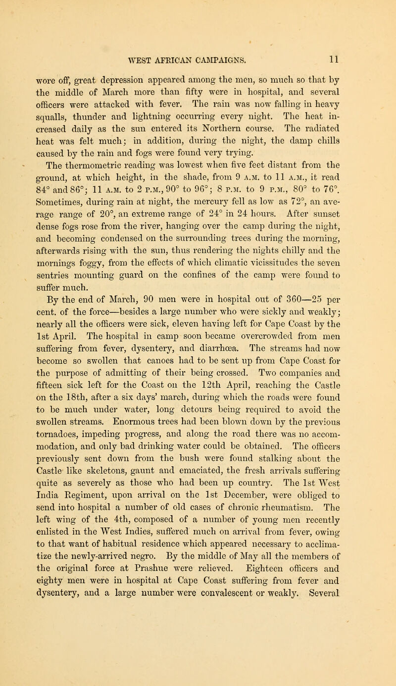 wore off, great depression appeared among the men, so much so that by the middle of March more than fifty were in hospital, and several officers were attacked with fever. The rain was now falling in heavy squalls, thunder and lightning occurring every night. The heat in- creased daily as the sun entered its Northern course. The radiated heat was felt much; in addition, during the night, the damp chills caused by the rain and fogs were found very trying. The thermometric reading was lowest when five feet distant from the ground, at which height, in the shade, from 9 a.m. to 11 a.m., it read 84° and 86°; 11 a.m. to 2 p.m., 90° to 96°; 8 p.m. to 9 p.m., 80° to 76°. Sometimes, during rain at night, the mercury fell as low as 72°, an ave- rage range of 20°, an extreme range of 24° in 24 hours. After sunset dense fogs rose from the river, hanging over the camp during the night, and becoming condensed on the surrounding trees during the morning, afterwards rising with the sun, thus rendering the nights chilly and the mornings foggy, from the effects of which climatic vicissitudes the seven sentries mounting guard on the confines of the camp were found to suffer much. By the end of March, 90 men were in hospital out of 360—25 per cent, of the force—besides a large number who were sickly and weakly; nearly all the officers were sick, eleven having left for Cape Coast by the 1st April. The hospital in camp soon became overcrowded from men suffering from fever, dysentery, and diarrhoea. The streams had now become so swollen that canoes had to be sent up from Cape Coast for the purpose of admitting of their being crossed. Two companies and fifteen sick left for the Coast on the 12th April, reaching the Castle on the 18th, after a six days' march, during which the roads were found to be much under water, long detours being required to avoid the swollen streams. Enormous trees had been blown down by the previous tornadoes, impeding progress, and along the road there was no accom- modation, and only bad drinking water could be obtained. The officers previously sent down from the bush were found stalking about the Castle like skeletons, gaunt and emaciated, the fresh anivals suffering quite as severely as those who had been up coimtry. The 1st West India Eegiment, upon arrival on the 1st December, were obliged to send into hospital a number of old cases of chronic rheumatism. The left wing of the 4th, composed of a number of young men recently enlisted in the West Indies, suffered much on arrival from fever, owing to that want of habitual residence which appeared necessary to acclima- tize the newly-arrived negro. By the middle of May all the members of the original force at Prashue were relieved. Eighteen officers and eighty men were in hospital at Cape Coast suffering from fever and dysentery, and a large number were convalescent or weakly. Several