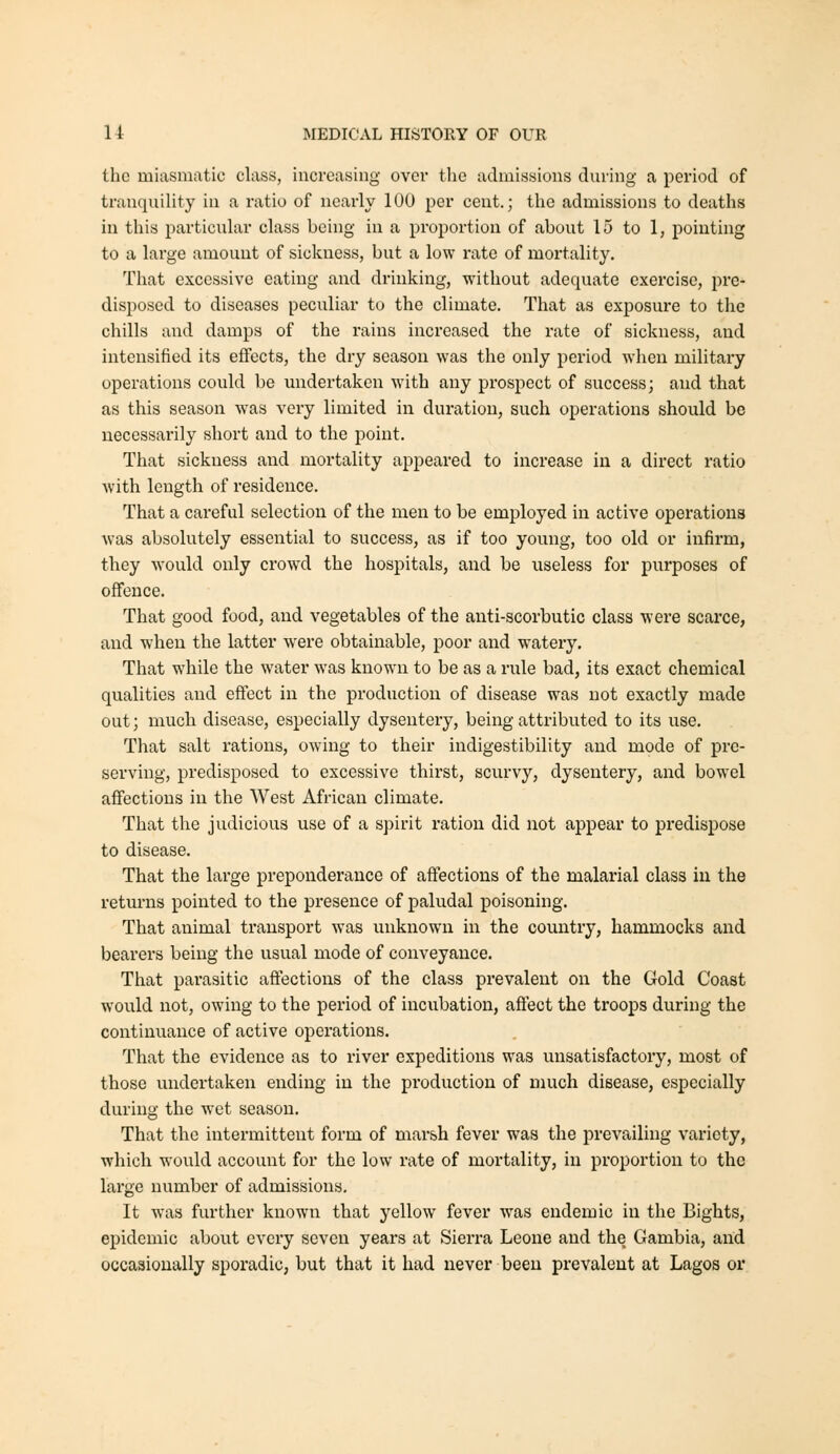 the miasmatic class, increasing over the admissions during a period of trauqnility in a ratio of nearly 100 per cent.; the admissions to deaths in this particular class being in a proportion of about 15 to 1, pointing to a large amount of sickness, but a low rate of mortality. That excessive eating and drinking, without adequate exercise, pre- disposed to diseases peculiar to the climate. That as exposm-e to the chills and damps of the rains increased the rate of sickness, and intensified its effects, the dry season was the only period when military operations could be undertaken with any prospect of success; and that as this season was very limited in duration, such operations should be necessarily short and to the point. That sickness and mortality appeared to increase in a direct ratio with length of residence. That a careful selection of the men to be employed in active operations was absolutely essential to success, as if too young, too old or infirm, they would only crowd the hospitals, and be useless for purposes of offence. That good food, and vegetables of the anti-scorbutic class were scarce, and when the latter were obtainable, poor and watery. That while the water was known to be as a rule bad, its exact chemical qualities and effect in the production of disease was not exactly made out; much disease, especially dysentery, being attributed to its use. That salt rations, owing to their indigestibility and mode of pre- serving, predisposed to excessive thirst, scurvy, dysentery, and bowel affections in the West African climate. That the judicious use of a spirit ration did not appear to predispose to disease. That the large preponderance of affections of the malarial class in the retui-ns pointed to the presence of paludal poisoning. That animal transport was unknown in the country, hammocks and bearers being the usual mode of conveyance. That parasitic affections of the class prevalent on the Gold Coast would not, owing to the period of incubation, affect the troops during the continuance of active operations. That the evidence as to river expeditions was unsatisfactory, most of those undertaken ending in the production of much disease, especially during the wet season. That the intermittent form of marsh fever was the prevailing variety, which would account for the low rate of mortality, in proportion to the large number of admissions. It was further known that yellow fever was endemic in the Bights, epidemic about every seven years at Sierra Leone and the Gambia, and occasionally sporadic, but that it had never been prevalent at Lagos or