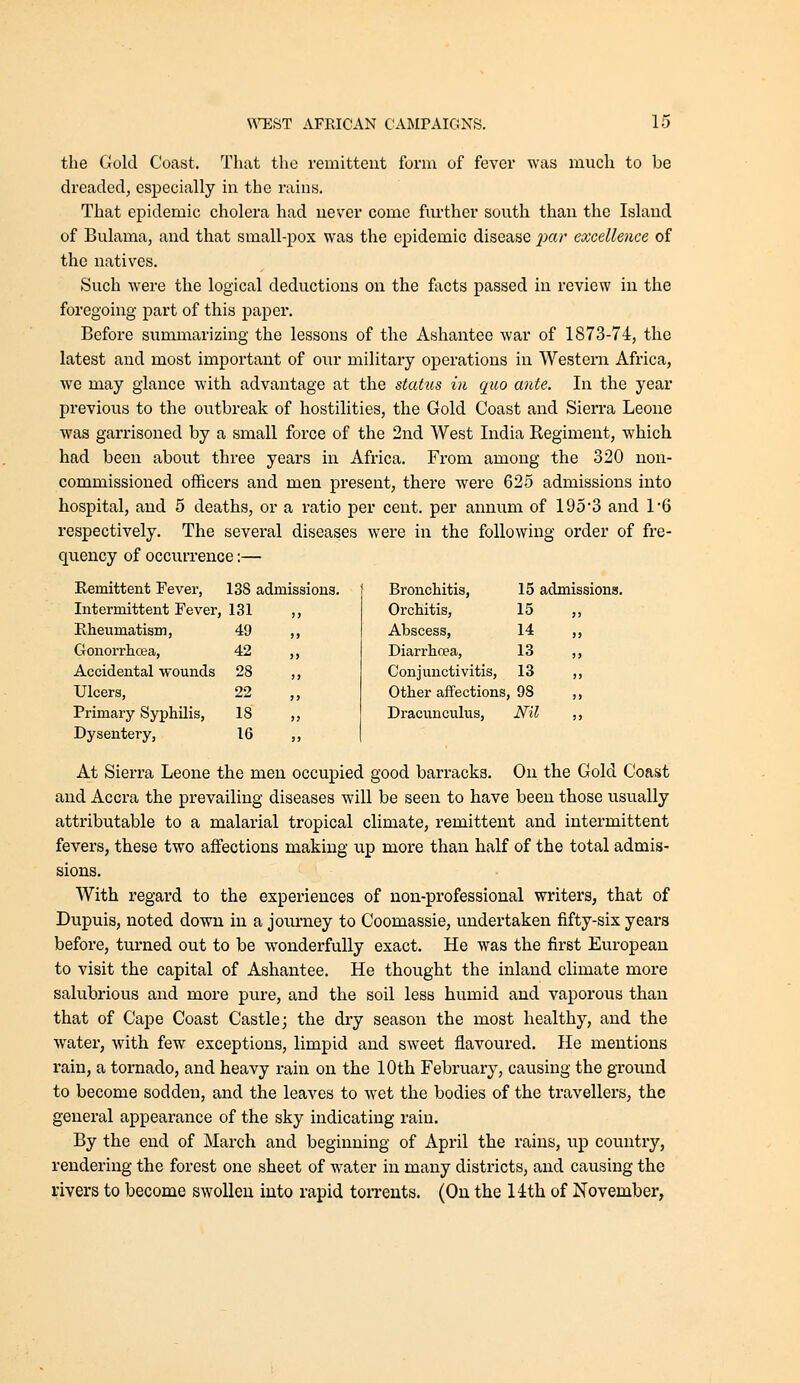 the Gold Coast. That the remittent form of fever was much to be dreaded, especially in the rains. That epidemic cholera had never come further south than the Island of Bulama, and that small-pox was the epidemic disease jjar excellence of the natives. Such were the logical deductions on the facts passed in review in the foregoing part of this paper. Before summarizing the lessons of the Ashantee war of 1873-74, the latest and most important of our military operations in Western Africa, we may glance with advantage at the stahcs in quo ante. In the year previous to the outbreak of hostilities, the Gold Coast and Sierra Leone was garrisoned by a small force of the 2nd West India Regiment, which had been about three years in Africa. From among the 320 non- commissioned officers and men present, there were 625 admissions into hospital, and 5 deaths, or a ratio per cent, per annum of 1953 and 1*6 respectively. The several diseases were in the following order of fre- quency of occurrence:— Remittent Fever, 138 admissions. Bronchitis, 15 admissions Intermittent Fever, 131 Orchitis, 15 Rheumatism, 49 Abscess, 14 Gonorrhcea, 42 Diarrhoea, 13 Accidental wounds 28 Conjunctivitis, 13 Ulcers, 22 Other affections 98 Primary Syphilis, 18 Dracunculus, Nil Dysentery, 16 At Sierra Leone the men occupied good barracks. On the Gold Coast and Accra the prevailing diseases will be seen to have been those usually attributable to a malarial tropical climate, remittent and intermittent fevers, these two affections making up more than half of the total admis- sions. With regard to the experiences of non-professional writers, that of Dupuis, noted down in a journey to Coomassie, undertaken fifty-six years before, turned out to be wonderfully exact. He was the first European to visit the capital of Ashantee. He thought the inland climate more salubrious and more pure, and the soil less humid and vaporous than that of Cape Coast Castle j the dry season the most healthy, and the water, with few exceptions, limpid and sweet flavoured. He mentions rain, a tornado, and heavy rain on the 10th February, causing the ground to become sodden, and the leaves to wet the bodies of the travellers, the general appearance of the sky indicating rain. By the end of March and beginning of April the rains, up country, rendering the forest one sheet of water in many districts, and causing the rivers to become swollen into rapid toiTents. (Ou the 14th of November,