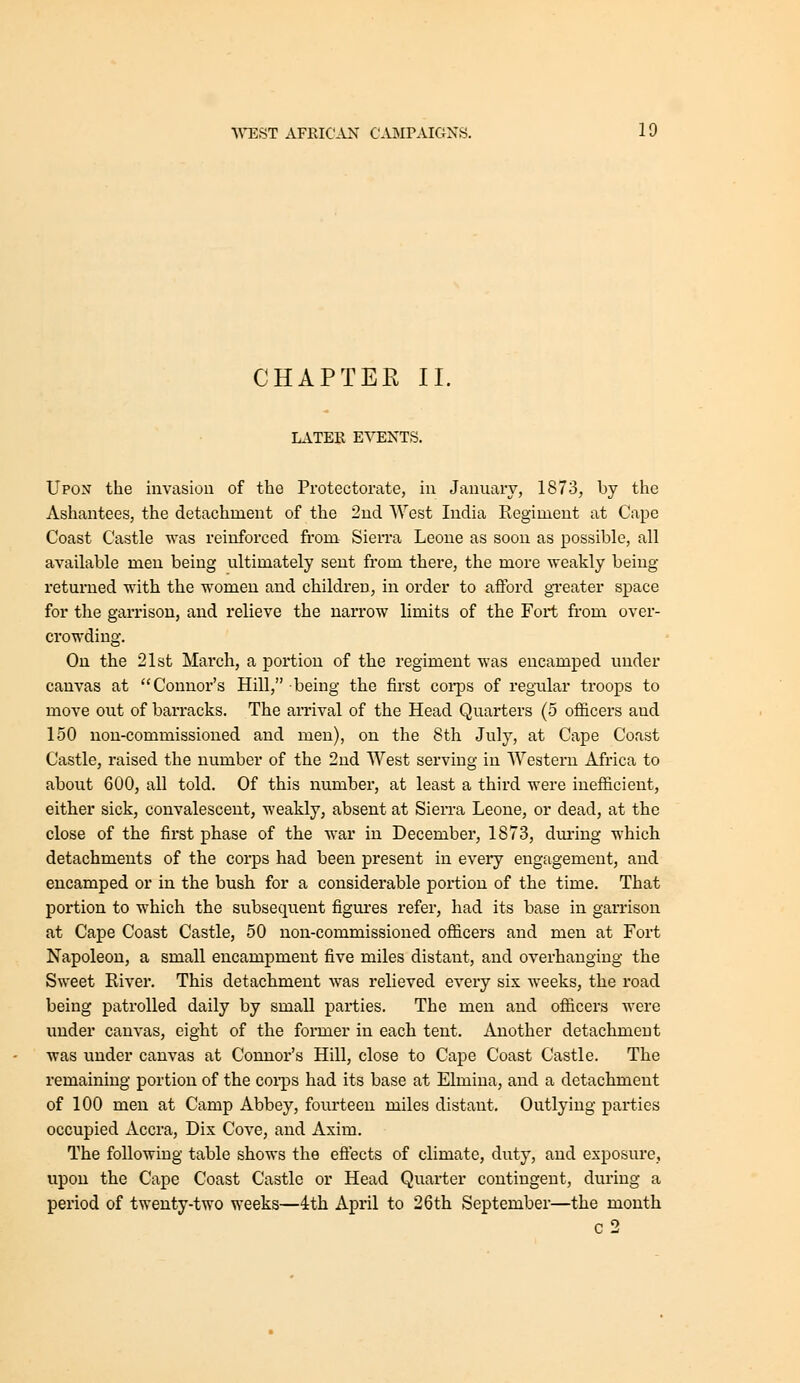 CHAPTEE II. LATEK EVENTS. Upox the invasiou of the Protectorate, in January, 1873, by the Ashantees, the detachment of the 2nd West India Regiment at Cape Coast Castle was reinforced from Sierra Leone as soon as possible, all available men being ultimately sent from there, the more weakly being returned with the women and children, in order to afford greater space for the garrison, and relieve the narrow limits of the Fort from over- crowding. On the 21st March, a portion of the regiment was encamped under canvas at Connor's Hill, being the first coi-ps of regular troops to move out of barracks. The arrival of the Head Quarters (5 officers and 150 non-commissioned and men), on the 8th July, at Cape Coast Castle, raised the number of the 2nd West serving in Western Africa to about 600, all told. Of this number, at least a third were inefficient, either sick, convalescent, weakly, absent at Sierra Leone, or dead, at the close of the first phase of the war in December, 1873, dm'ing which detachments of the corps had been present in every engagement, and encamped or in the bush for a considerable portion of the time. That portion to which the subsequent figures refer, had its base in garrison at Cape Coast Castle, 50 non-commissioned ofl&cers and men at Fort Napoleon, a small encampment five miles distant, and overhanging the Sweet River. This detachment was relieved every six weeks, the road being patrolled daily by small parties. The men and officers were imder canvas, eight of the former in each tent. Another detachment was under canvas at Connor's Hill, close to Cape Coast Castle. The remaining portion of the coips had its base at Elmina, and a detachment of 100 men at Camp Abbey, fourteen miles distant. Outlying parties occupied Accra, Dix Cove, and Axim. The following table shows the eftects of climate, duty, and exposure, upon the Cape Coast Castle or Head Quarter contingent, during a period of twenty-two weeks—4th April to 26th September—the month c2