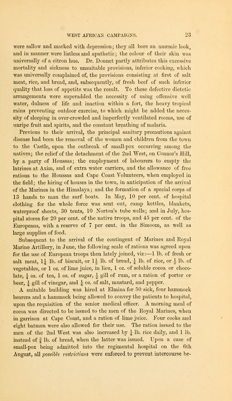 were sallow and marked with depression; they all bore an anremic look, and in manner were listless and apathetic; the colour of their skin was universally of a citron hue. Dr. Donnet partly attributes this excessive mortality and sickness to unsuitable provisions, inferior cooking, which was universally complained of, the provisions consisting at first of salt meat, rice, and bread, and, subsequently, of fresh beef of such inferior quality that loss of appetite was the result. To these defective dietetic arrangements were superadded the necessity of using ofl:ensive well water, dulness of life and inaction within a fort, the heavy tropical rains preventing outdoor exercise, to which might be added the neces- sity of sleeping in over-crowded and imperfectly ventilated rooms, use of unripe fruit and spirits, and the constant breathing of malaria. Previous to their arrival, the principal sanitary precautions against disease had been the removal of the women and children from the town to the Castle, upon the outbreak of small-pox occiirring among the natives; the relief of the detachment of the 2nd West, on Connor's Hill, by a party of Houssas; the employment of laboui-ers to empty the latrines at Axim, and of extra water earners, and the allowance of free rations to the Houssas and Cape Coast Volunteers, when employed in the field; the hiring of houses in the town, in anticipation of the arrival of the Marines in the Himalaya; and the formation of a special corps of 13 hands to man the surf boats. In May, 10 per cent, of hospital clothing for the whole force was sent out, camp kettles, blankets, waterproof sheets, 30 tents, 10 Norton's tube wells; and in July, hos- pital stores for 20 per cent, of the native troops, and 45 per cent, of the Europeans, with a reserve of 7 per cent, in the Simoom, as well as large supplies of food. Subsequent to the arrival of the contingent of Marines and Royal Marine Artillery, in June, the following scale of rations was agreed upon for the use of European troops then lately joined, viz:—1 lb. of fresh or salt meat, 1^ lb. of biscuit, or 1| lb. of bread, I lb. of rice, or | lb. of vegetables, or 1 oz. of lime juice, in lieu, 1 oz. of soluble cocoa or choco- late, I oz. of tea, 1 oz. of sugar, -^ gill of rum, or a ration of porter or beer, ^ gill of vinegar, and ^ oz, of salt, mustard, and pepper. A suitable building was hired at Elmina for 50 sick, four hammock bearers and a hammock being allowed to convey the patients to hospital, upon the requisition of the senior medical officer. A morning meal of cocoa was directed to be issued to the men of the Royal Marines, when in garrison at Cape Coast, and a ration of lime jiiice. Four cooks and eight batmen were also allowed for their use. The ration issued to the men of the 2nd West was also increased by | lb. rice daily, and 1 lb. instead of | lb. of bread, when the latter was issued. Upon a case of small-pox being admitted into the regimental hospital on the fith August, all i^ossihle restrictions were enforced to prevent intercourse be-