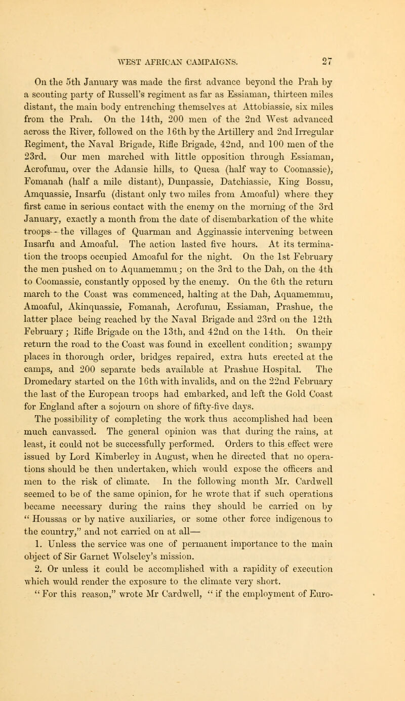 On the oth January was made the first advance beyond the Prah by a scouting party of Russell's regiment as far as Essiaman, thirteen miles distant, the main body entrenching themselves at Attobiassie, six miles from the Prah. On the 1-ith, 200 men of the 2nd West advanced across the River, followed on the 16th by the Ai-tillery and 2nd In-egular Regiment, the Naval Brigade, Rifle Brigade, 42nd, and 100 men of the 23rd. Our men marched with little opposition through Essiaman, Acrofumu, over the Adansie hills, to Quesa (half way to Coomassie), Fomanah (half a mile distant), Dunpassie, Datchiassie, King Bossu, Amquassie, Insarfu (distant only two miles from Amoaful) where they first came in serious contact with the enemy on the morning of the 3rd January, exactly a month from the date of disembarkation of the white troops-- the villages of Quarmau and Agginassie intervening between Insarfu and Amoaful. The action lasted five hours. At its termina- tion the troops occupied Amoaful for the night. On the 1st February the men pushed on to Aquamemmu; on the 3rd to the Dah, on the 4th to Coomassie, constantly opposed by the enemy. On the 6th the return march to the Coast was commenced, halting at the Dah, Aquamemmu, Amoaful, Akinquassie, Fomanah, Acrofumu, Essiaman, Prashue, the latter place being reached by the Naval Brigade and 23rd on the 12th February; Rifle Brigade on the 13th, and 42nd on the 14th. On their return the road to the Coast was found in excellent condition; swampy places in thorough order, bridges repaired, extra huts erected at the camps, and 200 separate beds available at Prashue Hospital. The Dromedary started on the 16th with invalids, and on the 22nd February the last of the European troops had embarked, and left the Gold Coast for England after a sojourn on shore of fifty-five days. The possibility of completing the work thus accomplished had been much canvassed. The general opinion was that during the rains, at least, it could not be successfully performed. Orders to this effect were issued by Lord Kimberley in August, when he directed that no opera- tions should be then undertaken, which would expose the officers and men to the risk of climate. In the following month Mi. Cardwell seemed to be of the same opinion, for he wrote that if such operations became necessary during the rains they should be carried on by  Houssas or by native auxiliaries, or some other force indigenous to the country, and not carried on at all— 1. Unless the service was one of permanent importance to the main object of Sir Garnet AYolseley's mission. 2. Or unless it could be accomplished with a rapidity of execution which would render the exposure to the climate ver}' short.  For this reason, wrote Mr Cardwell,  if the employment of Euro-