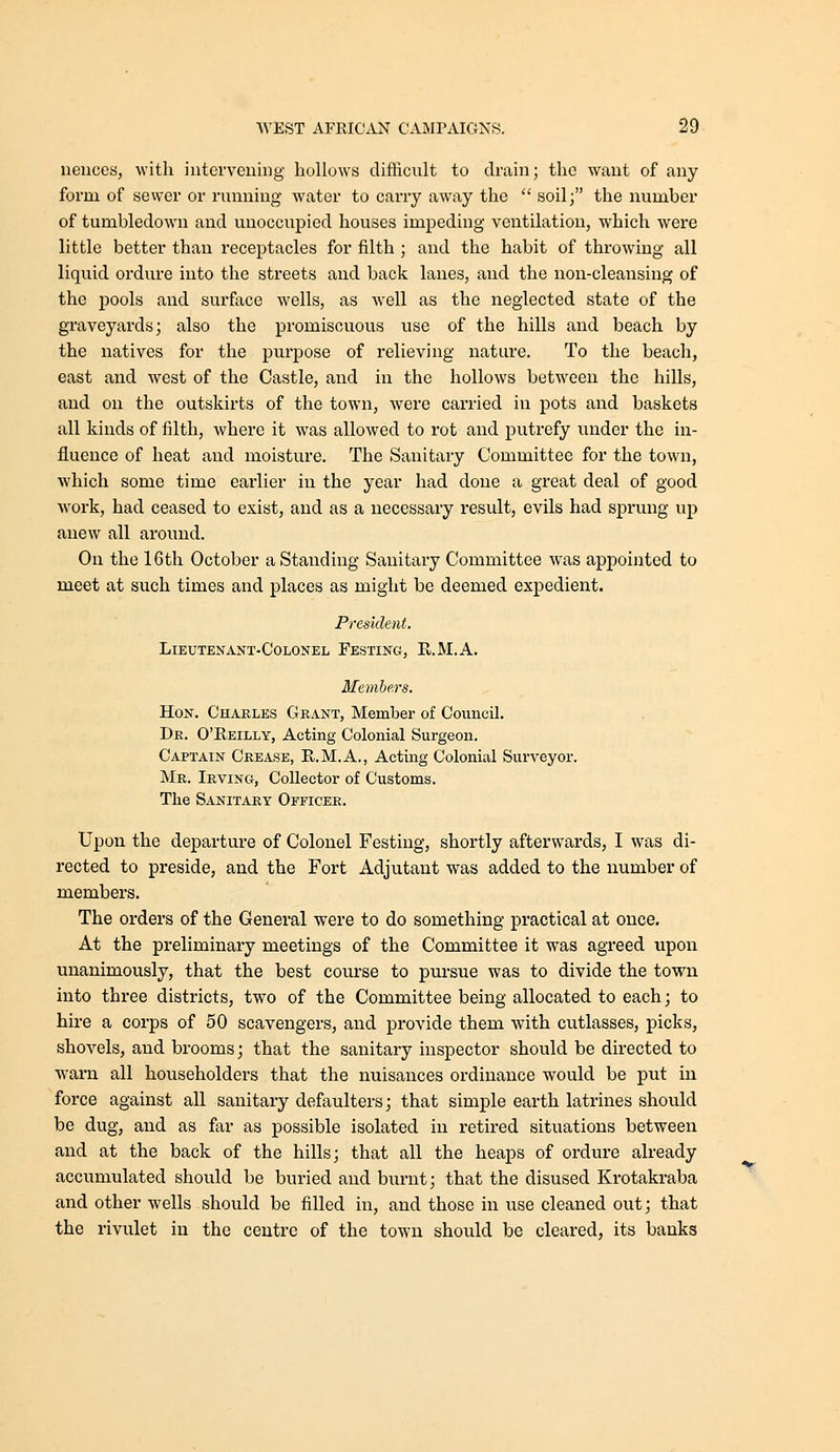 neuces, with iutcvveiiing hollows difficult to drain; the want of any form of sewer or running water to carry away the  soil; the number of tumbledown and unoccupied houses impeding ventilation, which were little better than receptacles for filth ; and the habit of throwing all liquid ordure into the streets and back lanes, and the non-cleansing of the pools and surface wells, as well as the neglected state of the graveyards; also the promiscuous use of the hills and beach by the natives for the purpose of relieving nature. To the beach, east and west of the Castle, and in the hollows between the hills, and on the outskirts of the town, were carried in pots and baskets all kinds of filth, where it was allowed to rot and putrefy under the in- fluence of heat and moisture. The Sanitary Committee for the town, which some time earlier in the year had done a great deal of good work, had ceased to exist, and as a necessary result, evils had sprung up anew all around. On the 16th October a Standing Sanitary Committee was appointed to meet at such times and places as might be deemed expedient. President. Lieutenant-Colonel Festing, R.M.A. Members. Hon. Charles Grant, Member of Council. Dr. O'Reilly, Acting Colonial Surgeon. Captain Crease, R.M.A., Acting Colonial Surveyor. Mr. Irving, Collector of Customs. The Sanitary Officer. Upon the departure of Colonel Festing, shortly afterwards, I was di- rected to preside, and the Fort Adjutant was added to the number of members. The orders of the General were to do something practical at once. At the preliminary meetings of the Committee it was agreed upon unanimously, that the best course to pursue was to divide the town into three districts, two of the Committee being allocated to each; to hire a corps of 50 scavengers, and provide them with cutlasses, picks, shovels, and brooms; that the sanitary inspector should be directed to w^arn all householders that the nuisances ordinance would be put m force against all sanitary defaulters; that simple earth latrines should be dug, and as far as possible isolated in retired situations between and at the back of the hills; that all the heaps of ordure already accumulated should be buried aud burnt; that the disused Krotakraba and other wells should be filled in, and those in use cleaned out; that the rivulet in the centre of the town should be cleared, its banks