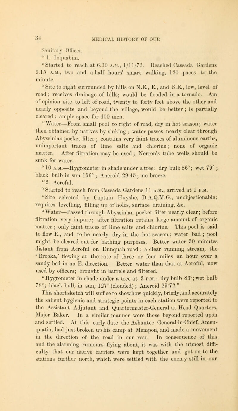 Sanitary Officer.  1. liujuabim. Started to reach at G.30 a.m., 1/11/73. Reached Cassada Gardens 9.15 A.M., two and a-half hours' smart walking, 12U paces to the minute. Site to right surrounded by hills on N.E., E., and S.E., low, level of road; receives drainage of hills; would be flooded in a tornado. Am of opinion site to left of road, twenty to forty feet above the other and nearly ojjposite and beyond the village, would be better; is partially cleared ; ample space for 400 men. Water—From small jdooI to right of road, dry in hot season; water then obtained by natives by sinking; water passes nearly clear through Abyssinian pocket filter ; contains very faint traces of aluminous earths, luiimportant traces of lime salts and chlorine; none of organic matter. After filtration may be used; Norton's tube wells should be sunk for water. 10 A.M.—Hygrometer in shade under a tree: dry bulb 86°; wet 79°; black bulb in sun 156° ; Aneroid 29-45; no breeze, 2. Acroful. Started to reach from Cassada Gardens 11 a.m., arrived at 1 p.m. Site selected by Captain Huyshe, D.A.Q.M.G., unobjectionable; requires levelling, filling up of holes, surface draining, &c. Water—Passed through Abyssinian pocket filter nearly clear; before filtration very impure; after filtration retains large amount of organic matter; only faint traces of lime salts and chlorine. This pool is said to flow E,, and to be nearly dry in the hot season ; water bad ; pool might be cleared out for bathing purposes. Better water 30 minutes distant from Acroful on Dunquah road ; a clear running stream, the ' Brooka,' flowing at the rate of three or four miles an hour over a sandy bed in an E. direction. Better water than that at Acroful, now used by officers; brought in barrels and filtered. Hygrometer in shade under a tree at 3 p.m. : dry bulb 83°; wet bulb 78°; black bulb in sun, 127° (clouded); Aneroid 29-72. This short sketch will suffice to show how quickly, briefly, and accurately the salient hygienic and strategic points in each station were reported to the Assistant Adjutant and Quartermaster-General at Head Quarters, Major Baker. In a similar maimer were those beyond reported upon and settled. At this early date the Ashantee General-in-Chief, Amen- quatia, had just broken up his camp at Mempon, and made a movement in the direction of the road in our rear. In consequence of this and the alarming rumours flying about, it was with the utmost diffi- culty that our native carriers were kept together and got on to the stations further north, which were settled with the enemy still in our