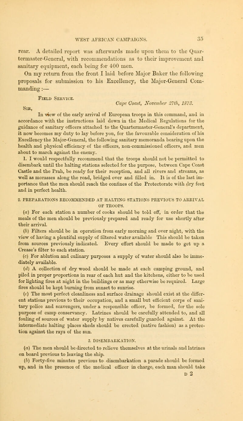 roar. A detailed report was afterwards made upon them to the Quar- termaster-Geueral, with recommendations as to theii' improvement and sanitary equipment, each being for 400 men. On my return from the front I laid before Major Baker the following proposals for submission to his Excellency, the Major-General Com- manding :— Field Service. Cape Coast, November 27th, 1S73. Sir, In \'iew of the earlj' arrival of European troops in this command, and in accordance •with the instructions laid do%vn in the Medical Regulations for the guidance of sanitarj' officers attached to the Quartermaster-Generars department, it now becomes my duty to lay before j'ou, for the favourable consideration of his Excellency the Major-General, the following sanitary memoranda bearing upon the health and physical efficiency of the officers, non-commissioned officers, and men about to march agauist the enemy. 1. I would respectfully recommend that the troops should not be permitted to disembark until the halting stations selected for the purpose, between Cape Coast Castle and the Prah, be ready for their reception, and all rivers and streams, as well as morasses along the road, bridged over and filled in. It is of the last im- portance that the men should reach the confines of the Protectorate with dry feet and in perfect health. 2. PREPARATIONS EECOMMENDED AT HALTING STATIONS PREVIOUS TO ARRIVAL OF TROOPS. (a) For each station a number of cooks should be told off, in order that the meals of the men should be pre'V'iously prepared and ready for use shortly after their arrival. (6) Filters should be in operation from early morning and over night, with the view of ha-sing a plentiful supply of filtered water available This should be taken from sources pre\'iously indicated. Every effort should be made to get vl^ a Grease's filter to each station. (c) For ablution and culinary purposes a supply of water should also be imme- diately available. (c?) A collection of drj'^ wood should be made at each camping ground, and piled in proper proportions in rear of each hut and the kitchens, either to be used for lighting fues at night in the buildings or as may otherwise be required. Large fires should be kept burning from sunset to sunrise. (t) The most perfect cleanliness and surface drainage should exist at the differ- ent stations previous to their occupation, and a small but efficient corps of sani- tary police and scavengers, under a responsible officer, be formed, for the sole purpose of camp conservancy. Latrines should be carefully attended to, and all fouling of sources of water supply by natives carefiilly guarded against. At the intermediate halting places sheds should be erected (native fashion) a^ a protec- tion against the rays of the sim. 3. DISEMB.UIKATION. (d) The men should be dii'ected to relieve themselves at the urinals and latiiues on board pre\-ious to leaving the ship. [h) Forty-five minutes previous to disembarkation a parade should be formed up, and in the presence of the medical officer in charge, each man should take d2