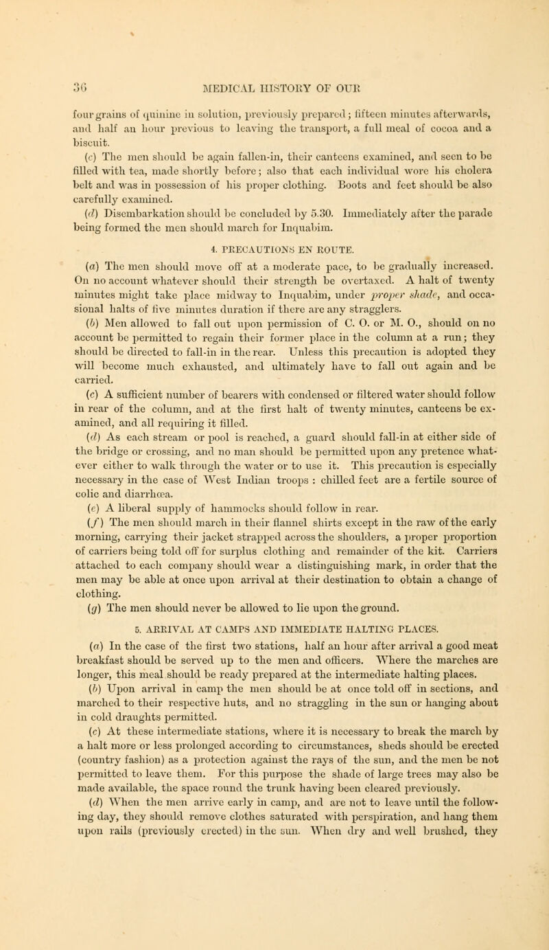 four grains of (|uiiuue iii solution, previously prepared; lifteeu niinutey afterAvar<ls, and half an Lour previous to leaving the transpoit, a full meal of coeoa and a biscuit. (c) The men should be again fallen-iii, their canteens examined, and seen to be filled ■with tea, made shortly before; also that each individual wore his cholera belt and was in possession of his proper clothing. Boots and feet should be also carefully examined. {il) Disembarkation shoidd be concluded by 5.30. Immediately after the parade being formed the men should march for Inc[ualjim. 4. PEECAUTIONS EN KOUTE. (a) The men should move off at a moderate pace, to be gradually increased. On no account whatever should their streng^th be overtaxed. A halt of twenty minutes might take place midway to Inquabim, under i^ropcr ahadc, and occa- sional halts of live minutes duration if there are any stragglers. (b) Men allowed to fall out upon permission of C. 0. or JI. 0., should on no account be j)ermitted to regain their former place in the column at a run; they should be directed to fall-in in the rear. Unless this precaution is adopted they will become much exhausted, and ultimately have to fall out again and be carried. (c) A sufficient number of bearers with condensed or filtered water should follow in rear of the column, and at the first halt of twenty minutes, canteens be ex- amined, and all requiring it filled. {d) As each stream or ijool is reached, a guard should fall-in at either side of the bridge or crossing, and no man should be permitted upon any pretence what- ever either to walk through the water or to use it. This precaution is especially necessary in the case of West Indian troops : chilled feet are a fertile source of colic and diarrlicea. (e) A liberal supply of hammocks should follow in rear. (/) The men should march in their flannel shirts except in the raw of the early morning, carrying their jacket strapped across the shoulders, a proper proportion of carriers being told off for surplus clothing and remainder of the kit. Carriers attached to each company should wear a distinguishing mark, in order that the men may be able at once upon arrival at their destination to obtain a change of clothing. (fj) The men should never be allowed to lie upon the ground. 5. ARRIVAL AT CAMPS AND IMMEDIATE HALTING PLACES. (a) In the case of the first two stations, half an hour after arrival a good meat breakfast should be served up to the men and officers. Where the marches are longer, this meal should be ready prepared at the intermediate halting places. [h) Upon arrival in camp the men should be at once told off in sections, and marched to their respective huts, and no straggling in the sun or hanging about in cold draughts permitted. (c) At these intermediate stations, where it is necessary to break the march by a halt more or less prolonged according to circumstances, sheds should be erected (country fashion) as a protection against the rays of the sun, and the men be not permitted to leave them. For this purpose the shade of large trees may also be made available, the space round the trunk having been cleared previously. {d) When the men arrive early m camp, and are not to leave until the follow- ing day, they should remove clothes saturated with perspiration, and hang them upon rails (previously erected) in the ijun. When dry and well brushed, they