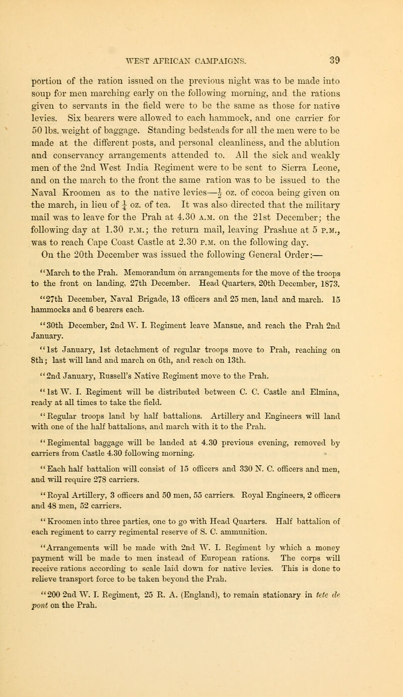 povtiou of the ration issued on tlie previous night was to be made into soup for men marching early on the following morning, and the rations given to seiwants in the field were to he the same as those for native levies. Six bearers were allowed to each hammock, and one carrier for 50 lbs. weight of baggage. Standing bedsteads for all the men were to be made at the different posts, and personal cleanliness, and the ablution and conservancy arrangements attended to. All the sick and weakly men of the 2nd West India Regiment were to be sent to Sierra Leone, and on the march to the front the same ration was to be issued to the Naval Kroomen as to the native levies—h oz. of cocoa being given on the march, in lieu of ^ oz. of tea. It was also directed that the military mail was to leave for the Prah at 4.30 a.m. on the 21st December; the following day at 1.30 p.m.; the retiu'u mail, leaving Prashue at 5 p.m., was to reach Cape Coast Castle at 2.30 p.m. on the following day. On the 20th December was issued the following General Order:— March to the Prah. Memorandum on arrangements for the move of the troops to the front on landing. 27th December. Head Quarters. 20th December, 1873. 27th December, Xaval Brigade, 13 officers and 25 men, land and mai'ch. 15 hammocks and 6 bearers each. 30th December, 2nd W. I. Reginaent leave Mansue, and reach the Prah 2nd January. 1st January, 1st detachment of regular troo^DS move to Prah, reaching on 8th; last ■will land and march on Cth, and reach on 13th. 2nd January, Russell's Native Regiment move to the Prah. IstW. I. Regiment will be distributed between C. C. Castle and Elmina, ready at all times to take the field. Regular troops land by half battalions. Ai'tillerj'and Enghieers ■will laud with one of the half battalions, and march ■with it to the Prah. Regimental baggage wUl be landed at 4.30 pre^vious evening, removed by carriers from Castle 4.30 follo^wing morning. Each half battahon will consist of 15 officers and 330 X. C. officers and men, and will require 278 carriers. Royal Artillery, 3 officers and 50 men, 55 carriers. Royal Engineers, 2 officers and 48 men, 52 carriers. Kroomeninto three parties, one to go ■with Head Quarters. Half battalion of each regiment to carry regimental reserve of S. C. ammunition. AiTangements will be made ■with 2nd W. I. Regiment by which a money payment ■will be made to men instead of European rations. The corps ■will receive rations according to scale laid do^wn for native le^'ies. This is done to reheve transport force to be taken beyond the Prah. 200 2nd W. I. Regiment, 25 R. A. (England), to remain stationary in tete tie p&nt on the Prah.