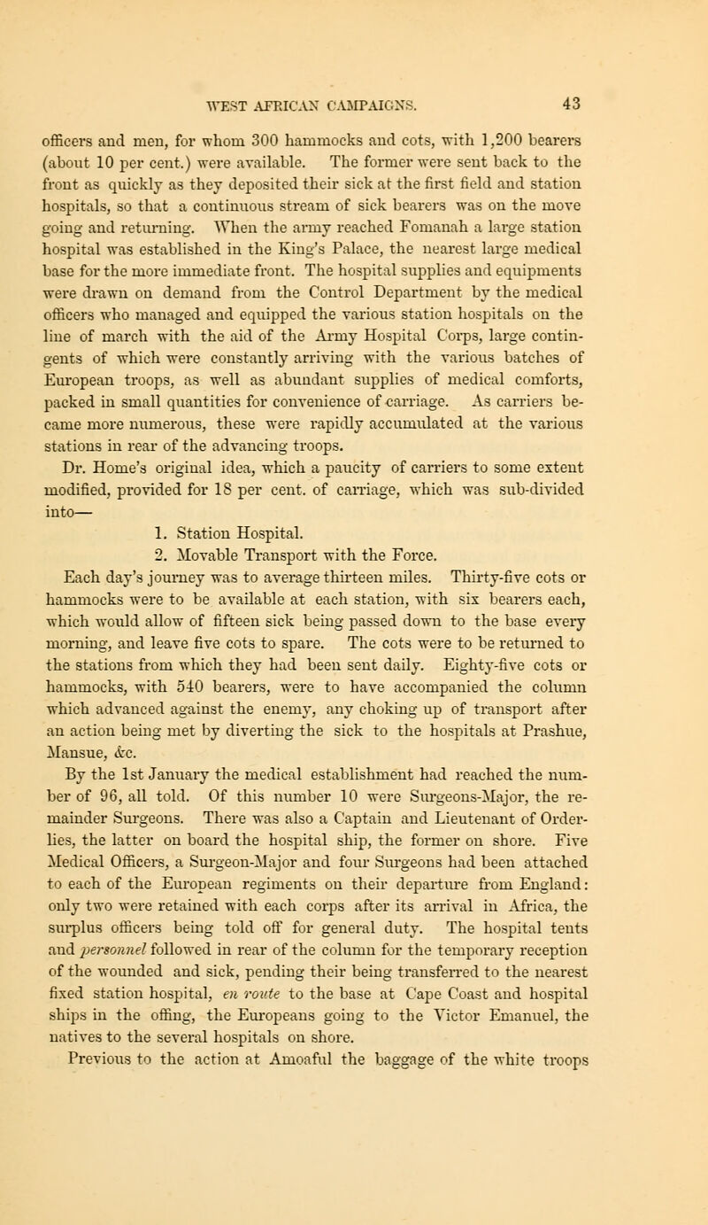 officers and men, for whom 300 hammocks and cots, ■with 1,200 bearers (about 10 per cent.) were available. The former were sent back to the front as quickly as they deposited their sick at the first field and station hospitals, so that a continuous stream of sick bearers was on the move going and retiu'ning. When the army reached Fomanah a large station hospital was established in the King's Palace, the nearest large medical base for the more immediate front. The hospital supplies and equipments •were drawn on demand from the Control Department by the medical officers who managed and equipped the various station hospitals on the line of march with the aid of the Ai-my Hospital Corps, large contin- gents of which were constantly arriving with the various batches of European troops, as well as abundant supplies of medical comforts, packed in small quantities for convenience of carriage. As carriers be- came more numerous, these were rapidly accumulated at the various stations in rear of the advancing troops. Dr. Home's original idea, which a paucity of carriers to some extent modified, provided for 18 per cent, of carnage, which was sub-divided into— 1. Station Hospital. 2. Movable Transport with the Force. Each day's journey was to average thh'teen miles. Thirty-five cots or hammocks were to be available at each station, with six bearers each, which would allow of fifteen sick being passed down to the base every morning, and leave five cots to spare. The cots were to be returned to the stations from which they had been sent daily. Eighty-five cots or hammocks, with 510 bearers, were to have accompanied the column which advanced against the enemy, any choking up of transport after an action being met by diverting the sick to the hospitals at Prashue, Mansue, &c. By the 1st January the medical establishment had reached the num- ber of 96, all told. Of this number 10 were Siu*geons-Major, the re- mainder Surgeons. There was also a Captain and Lieutenant of Order- lies, the latter on board the hospital ship, the former on shore. Five Medical Officers, a Surgeon-Major and four Sm-geons had been attached to each of the European regiments on their departure from England: only two were retained with each corps after its arrival in Africa, the surplus officers being told off for general duty. The hospital tents and personnel followed in rear of the column for the temporary reception of the wounded and sick, pending their being transferred to the nearest fixed station hospital, en route to the base at Cape Coast and hospital ships in the offing, the Eiu'opeans going to the Victor Emanuel, the natives to the several hospitals on shore. Previous to the action at Amoaful the baggage of the white troops