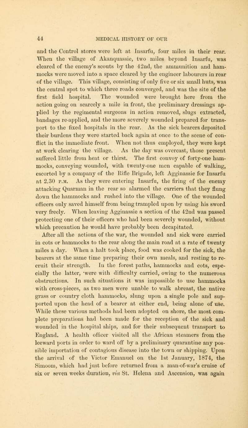 and tlie Control stores were left at Insarfu, four miles in their rear. AVheu the village of Akanquassie, two miles beyond Insarfu, was cleared of the enemy's scouts by the 42nd, the ammunition and ham- mocks were moved into a space cleared by the engineer labourers in rear of the village. This village, consisting of only five or six small huts, was the central spot to which three roads converged, and was the site of the first field hospital. The wounded were brought here from the action going on scarcely a mile in front, the preliminary dressings ap- plied by the regimental surgeons in action removed, slugs extracted, bandages re-applied, and the more severely wounded prepared for trans- port to the fixed hospitals in the rear. As the sick bearers deposited their burdens they were started back again at once to the scene of con- flict in the immediate front. When not thus employed, they were kept at work clearing the village. As the day was overcast, those present suffered little from heat or thirst. The first convoy of forty-one ham- mocks, conveying wounded, with twenty-one men capable of walking, escorted by a company of the Rifle Brigade, left Agginassie for Insarfu at 2.30 P.M. As they were entering Insarfu, the firing of the enemy attacking Qnarman in the rear so alarmed the carriers that they flung down the hammocks and rushed into the village. One of the wounded officers only saved himself from being trampled upon by using his sword very freely. When leaving Agginassie a section of the 42nd was passed pi'otecting one of their officers who had been severely wounded, without which precaution he would have probably been decapitated. After all the actions of the war, the wounded and sick were carried in cots or hammocks to the rear along the main road at a rate of twenty miles a day. When a halt took place, food was cooked for the sick, the bearers at the same time preparing their own meals, and resting to re- cruit their strength. In tlio forest paths, hammocks and cots, espe- cially the latter, were with difficulty carried, owing to the numerous obstructions. In such situations it was impossible to use hammocks with cross-pieces, as two men were unable to walk abreast, the native grass or country cloth hammocks, slung upon a single pole and sup- ported upon the head of a bearer at either end, being alone of use. Wliile these various methods had been adopted on shore, the most com- plete preparations had been made for the reception of the sick and wounded in the hospital ships, and for their subsequent transport to England. A health officer visited all the African steamers from the leeward ports in order to ward off by a preliminary quarantine any pos- sible importation of contagious disease into the town or shipping. Upon the arrival of the Victor Emanuel on the 1st January, 1874, the Simoom, which had just before returned from a man-of-war's cruise of six or seven weeks duration, via St. Helena and Ascension, was again