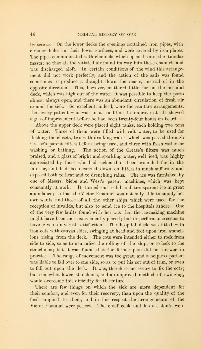 by screws. On the lower decks the openings contained iron pipes, with circular holes in their lower surfaces, and were covered by iron plates. The pipes communicated with channels which opened into the tubular masts; so that all the vitiated air found its way into these channels and ■was discharged aloft. In certain conditions of the wind this arrange- ment did not work perfectly, and the action of the sails was found sometimes to produce a draught down the masts, instead of in the opposite direction. This, however, mattered little, for on the hospital deck, which was high out of the water, it was possible to keep the ports almost always open, and there was an abundant circulation of fresh air around the sick. So excellent, indeed, were the sanitary arrangements, that every patient who was in a condition to improve at all showed signs of improvement before he had been twenty-four hours on board. Above the upper deck were placed eight tanks, each holding two tons of water. Three of them were filled with salt water, to be used for flushing the closets, two with drinking water, which w^as passed through Crease's patent filters before being used, and three with fresh water for washing or bathing. The action of the Crease's filters was much praised, and a glass of bright and sparkling water, well iced, was highly apjireciated by those who had sickened or been w^ounded far in the interior, and had been carried down on litters in much suffering, and exposed both to heat and to drenching rains. The ice was furnished by one of Messrs. Siebe and West's patent machines, which was kept constantly at work. It turned out solid and transparent ice in great abundance; so that the Victor Emanuel was not only able to supply her own wants and those of all the other ships which were used for the reception of invalids, but also to send ice to the hospitals ashore. One of the very few faults found with her w^as that the ice-making machine might have been more conveniently placed; but its performance seems to have given universal satisfaction. The hospital deck was fitted with iron cots with canvas sides, swinging at head and foot upon iron stanch- ions rising from the deck. The cots were intended either to rock from side to side, so as to neutralize the rolling of the ship, or to lock to the stanchions; but it was found that the former plan did not answer in practice. The range of movement was too great, and a helpless patient was liable to fall over to one side, so as to put his cot out of trim, or even to fall out upon the deck. It was, therefore, necessary to fix the cots; but somewhat lower stanchions, and an improved method of swinging, would overcome this difliculty for the future. There arc few things on which the sick are more dependent for their comfort, and even for their recovery, than upon the quality of the food supplied to them, and in this respect the arrangements of the Victor Emanuel were perfect. The chief cook and his assistants were
