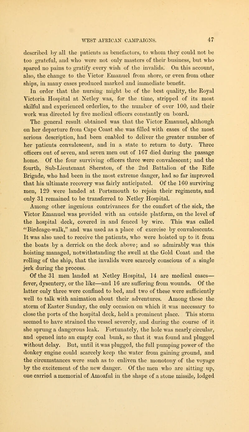 described by all the patients as benefactors, to whom they could not be too grateful, and who were not oialy masters of their business, but who spared no pains to gratify every wish of the invalids. On this account, also, the change to the Victor Emanuel from shore, or even from other ships, in many cases produced marked and immediate benefit. In order that the nursing might be of the best quality, the Royal Victoria Hospital at Netley was, for the time, stripped of its most skilful and experienced orderlies, to the number of over 100, and their work was directed by five medical ofiicers constantly on board. The general result obtained was that the Victor Emanuel, although on her departure from Cape Coast she was filled with cases of the most serious description, had been enabled to deliver the greater number of her patients convalescent, and in a state to return to duty. Three officers out of seven, and seven men out of 167 died during the passage home. Of the four surviving ofiicers three were convalescent; and the fourth, Sub-Lieutenant Sherston, of the 2nd Battalion of the Rifle Brigade, who had been in the most extreme danger, had so far improved that his ultimate recovery was fairly anticipated. Of the 160 surviving men, 129 were landed at Portsmouth to rejoin their regiments, and only 31 remained to be transferred to Netley Hospital. Among other ingenious contrivances for the comfort of the sick, the Victor Emanuel was provided with an outside platform, on the level of the hospital deck, covered in and fenced by wire. This was called ''Birdcage-walk, and was used as a place of exercise by convalescents. It was also used to receive the patients, who were hoisted up to it from the boats by a derrick on the deck above; and so admirably was this hoisting managed, notwithstanding the swell at the Gold Coast and the rolling of the ship, that the invalids were scarcely conscious of a single jerk during the process. Of the 31 men landed at Netley Hospital, 14 are medical cases— fever, dysentery, or the like—and 16 are suff'ering from w^ounds. Of the latter only three were confined to bed, and two of these were sufliciently well to talk with animation about their adventures. Among these the storm of Easter Sunday, the only occasion on which it was necessary to close the ports of the hospital deck, held a prominent place. This storm seemed to have strained the vessel severely, and during the course of it she sprung a dangerous leak. Fortunately, the hole was nearly circular, and opened into an empty coal bunk, so that it was found and plugged without delay. But, until it was plugged, the full pumping power of the donkey engine could scarcely keep the water from gaining ground, and the circumstances were such as to enliven the monotony of the voyage by the excitement of the new danger. Of the men who are sitting up, cue carried a memorial of Amoaful in the shape of a stone missile, lodged