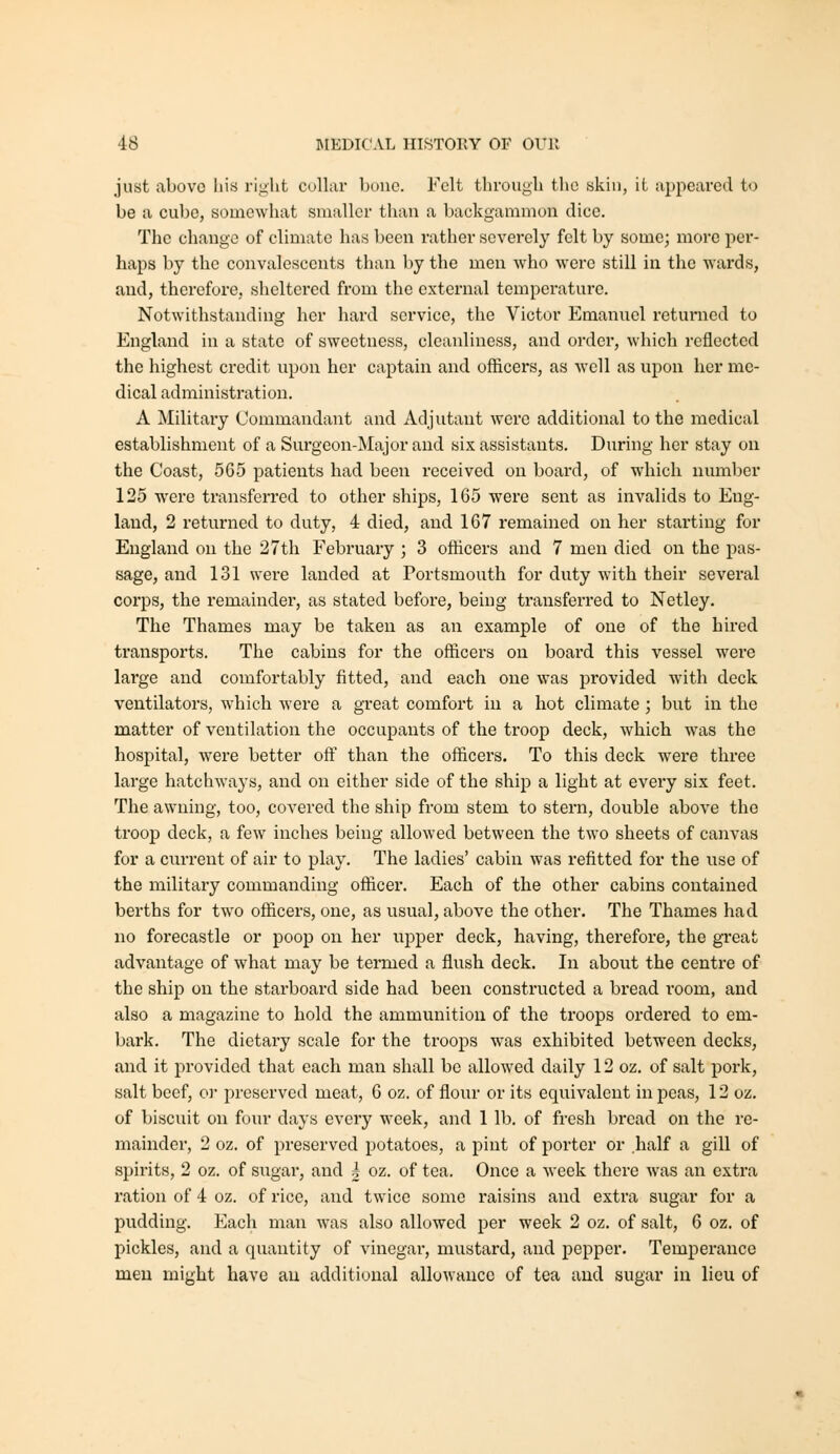 just above his rijiht cullar bouc. Felt througli the skin, it appeared to be a cube, somewhat smaller than a backgammon dice. The change of climate has been rather severely felt by some; more per- haps by the convalescents than by the men who were still in the wards, and, therefore, sheltered from the external tempei'ature. Notwithstanding her hard service, the Victor Emanuel returned to England in a state of sweetness, cleanliness, and order, which reflected the highest credit upon her captain and officers, as well as upon her me- dical administration. A Military Commandant and Adjutant were additional to the medical establishment of a Surgeon-Major and six assistants. During her stay on the Coast, 565 patients had been received on board, of which number 125 were transferred to other ships, 165 were sent as invalids to Eng- land, 2 returned to duty, 4 died, and 167 remained on her starting for England on the 27th February ; 3 officers and 7 men died on the pas- sage, and 131 were landed at Portsmouth for duty with their several corps, the remainder, as stated before, being transfei'red to Netley. The Thames may be taken as an example of one of the hired transports. The cabins for the officers on board this vessel were lai'ge and comfortably fitted, and each one was provided with deck ventilators, which were a great comfort in a hot climate ; but in the matter of ventilation the occupants of the troop deck, which was the hospital, were better off than the officers. To this deck were three large hatchways, and on either side of the ship a light at every six feet. The awning, too, covered the ship from stem to stern, double above the troop deck, a few inches being allowed between the two sheets of canvas for a current of air to play. The ladies' cabin was refitted for the use of the military commanding officer. Each of the other cabins contained berths for two officers, one, as usual, above the other. The Thames had no forecastle or poop on her upper deck, having, therefore, the great advantage of what may be termed a flush deck. In about the centre of the ship on the starboard side had been constructed a bread room, and also a magazine to hold the ammunition of the troops ordered to em- bark. The dietary scale for the troops was exhibited between decks, and it provided that each man shall be allowed daily 12 oz. of salt pork, salt beef, or preserved meat, 6 oz. of flour or its equivalent in peas, 12 oz. of biscuit on four days every week, and 1 lb. of fresh bread on the re- mainder, 2 oz. of preserved potatoes, a pint of porter or half a gill of spirits, 2 oz. of sugar, and i oz. of tea. Once a week there was an extra ration of 4 oz. of rice, and twice some raisins and extra sugar for a pudding. Each man was also allowed per week 2 oz. of salt, 6 oz. of pickles, and a quantity of vinegar, mustard, and pepper. Temperance men might have au additional allowance of tea and sugar in lieu of