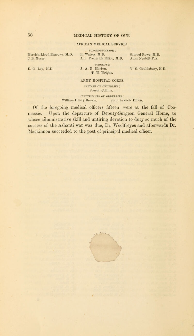 Jlevi-ick Lloyd Burrows, M. D. 0. B. Mosse. Samuel Rowe, M.B. Allan Nesljitt Fox. V. G. Gouldsbury, M.D. AFRICAN MEDICAL SERVICE. SURGEONS-MAJOR : R. Waters, M.D. Aug. Frederick Elliot, M.D. surgeons: E. G Ley, M.D. J. A. B. Horton. T. W.WrigM. ARMY HOSPITAL CORPS. CAPTAIN OF ORDERLIES : Joseph Collins. LIEUTENANTS OF ORDERLIES : William Henry Brown. John Francis Dillon. Of the foregoing medical officers fifteen were at the fall of Coo- massie. Upon the departure of Deputy-Surgeon General Home, to whose administrative skill and untiring devotion to duty so mi;ch of the success of the Ashanti war was due, Dr. Woolfreyes and afterwards Dr. Mackimaon succeeded to the post of principal medical officer.