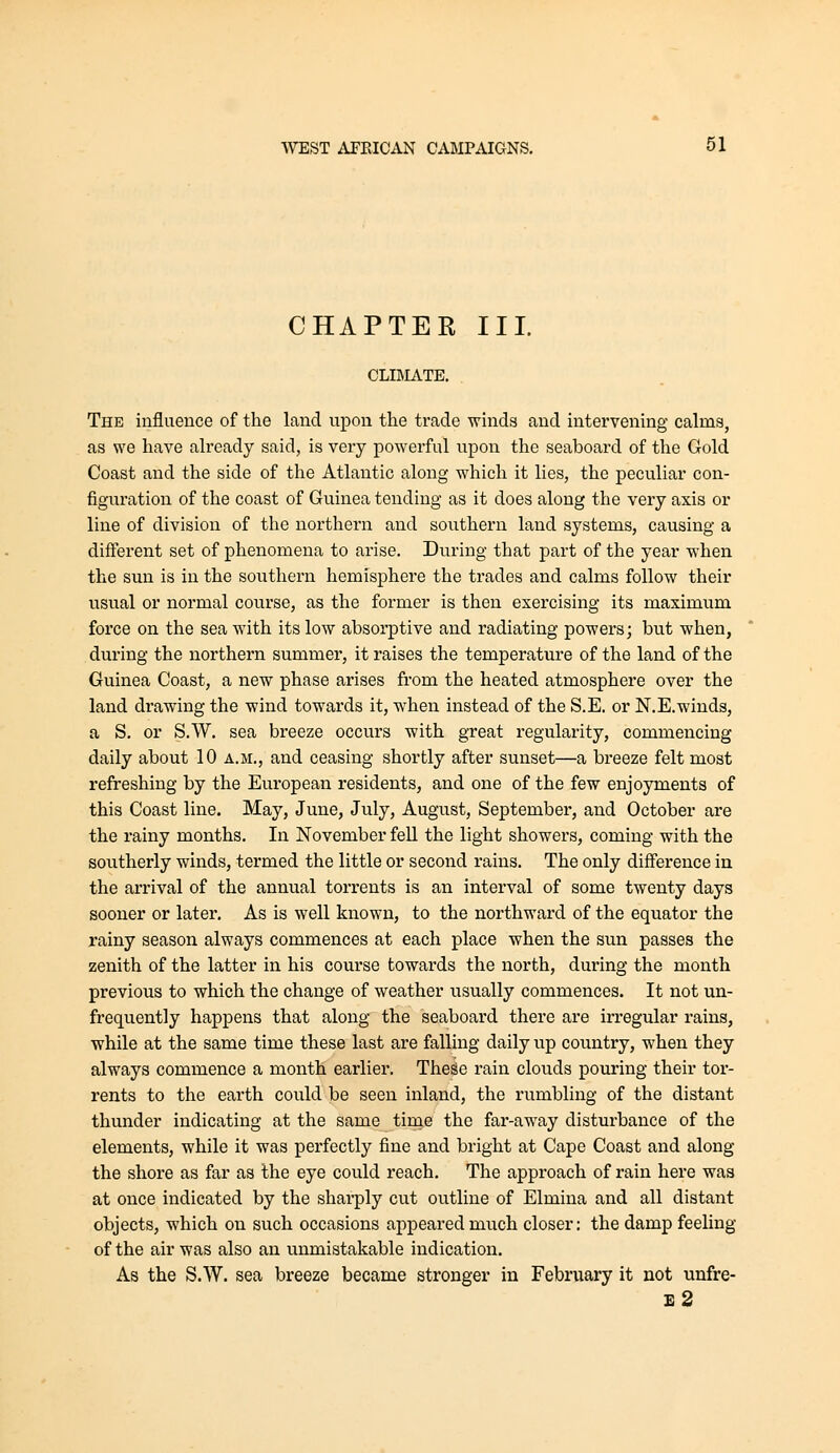 CHAPTER III. CLIMATE. The influence of the land upon the trade winds and intervening calms, as we have already said, is very powerful upon the seaboard of the Gold Coast and the side of the Atlantic along which it lies, the peculiar con- figuration of the coast of Guinea tending as it does along the very axis or line of division of the northern and southern land systems, causing a different set of phenomena to arise. During that part of the year when the sun is in the southern hemisphere the trades and calms follow their usual or normal course, as the former is then exercising its maximum force on the sea with its low absorptive and radiating powers; but when, during the northern summer, it raises the temperature of the land of the Guinea Coast, a new phase arises from the heated atmosphere over the land drawing the wind towards it, when instead of the S.E. or N.E.winds, a S. or S.W. sea breeze occurs with great regularity, commencing daily about 10 a.m., and ceasing shortly after sunset—a breeze felt most refreshing by the European residents, and one of the few enjoyments of this Coast line. May, June, July, August, Septembei', and October are the rainy months. In November fell the light showers, coming with the southerly winds, termed the little or second rains. The only difference in the arrival of the annual torrents is an interval of some twenty days sooner or later. As is well known, to the northward of the equator the rainy season always commences at each place when the sun passes the zenith of the latter in his course towards the north, during the month previous to which the change of weather usually commences. It not un- frequently happens that along the seaboard there are irregular rains, while at the same time these last are falling daily up country, when they always commence a month earlier. TheSe rain clouds pouring their tor- rents to the earth could be seen inland, the rumbling of the distant thunder indicating at the same tirne the far-away disturbance of the elements, while it was perfectly fine and bright at Cape Coast and along the shore as far as the eye could reach. The approach of rain here was at once indicated by the sharply cut outline of Elmina and all distant objects, which on such occasions appeared much closer: the damp feeling of the air was also an unmistakable indication. As the S.W. sea breeze became stronger in February it not unfre- e2