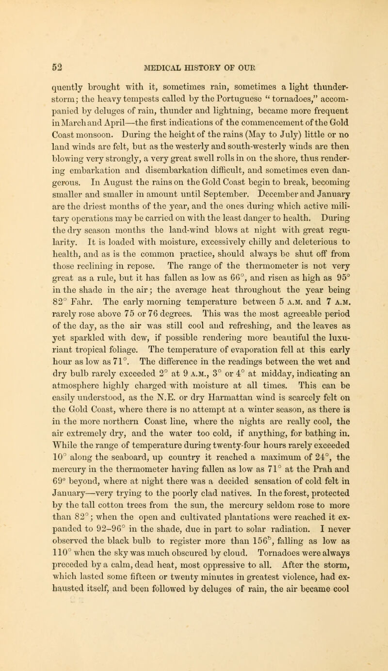 queutly brought with it, sometimes rain, sometimes a light thunder- storm; the heavy tempests called by the Portuguese tornadoes, accom- panied by deluges of rain, thunder and lightning, became more frequent in March and April—the first indications of the commencement of the Gold Coast monsoon. During the height of the rains (May to July) little or no land winds are felt, but as the westerly and south-westerly winds are then blowing very strongly, a very great swell rolls in on the shore, thus render- ing embarkation and disembarkation difficult, and sometimes even dan- gerous. In August the rains on the Gold Coast begin to break, becoming- smaller and smaller in amount until September. December and January are the driest months of the year, and the ones during which active mili- tary operations may be carried on with the least danger to health. During the dry season months the land-wind blows at night with great regu- larity. It is loaded with moisture, excessively chilly and deleterious to health, and as is the common pi'actice, should always be shut off from those reclining in repose. The range of the thermometer is not very great as a rule, but it has fallen as low as 66°, and risen as high as 95° in the shade in the air; the average heat throughout the year being 82 Fahr, The early morning temperature between 5 a.m. and 7 a.m. rarely rose above 75 or 76 degrees. This was the most agreeable period of the day, as the air was still cool and refreshing, and the leaves as yet sparkled with dew, if possible rendering more beautiful the luxu- riant tropical foliage. The temperature of evaporation fell at this early horn- as low as 71°. The difference in the readings between the wet and dry bulb rarely exceeded 2° at 9 a.m., 3° or 4° at midday, indicating an atmosphere highly charged with moisture at all times. This can be easily understood, as the N.E. or di*y Harmattan wind is scarcely felt on the Gold Coast, whex'e there is no attempt at a winter season, as there is in the more northern Coast line, where the nights are really cool, the air extremely dry, and the water too cold, if anything, for bathing in. While the range of temperature during twenty-four hours rarely exceeded 10 along the seaboard, up country it reached a maximum of 24°, the mercury in the thermometer having fallen as low as 71° at the Prah and 69° beyond, where at night there was a decided sensation of cold felt in January—very trying to the poorly clad natives. In the forest, protected by the tall cotton trees from the sun, the mercury seldom rose to more than 82°; when the open and cultivated plantations were reached it ex- panded to 92-96° in the shade, due in part to solar radiation. I never observed the black bulb to register more than 156^, falling as low as 110° when the sky was much obscured by cloud. Tornadoes were always preceded by a calm, dead heat, most oppressive to all. After the storm, which lasted some fifteen or twenty minutes in greatest violence, had ex- hausted itself, and been followed by deluges of rain, the air became cool