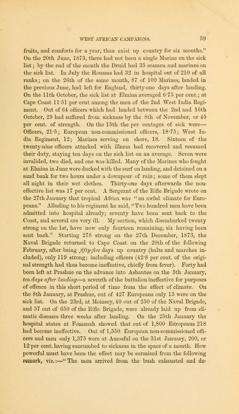 fruits, and comforts for a year, than exist up country for six mouths. On the 20th June, 1873, there had not been a single Marine on the sick list; by the end of the month the Druid had 35 seamen aud marines ou the sick list. In July the Houssas had 32 in hospital out of 210 of all ranks; on the 26th of the same month, 87 of 100 Marines, lauded in the previous Jime, had left for England, thirty-one days after landing. On the 11th October, the sick list at Elmina averaged 6*75 per cent.; at Cape Coast 11'51 per cent among the men of the 2nd West India Regi- ment. Out of 64 officers which had landed betw-een the 2nd and 16th October, 29 had suftered from sickness by the 8th of November, or 45 per cent, of streng-th. On the loth the per centages of sick were— Officers, 21*5; European non-commissioned officers, 1875; West In- dia Regiment, 12; Marines serving on shore, 18. Sixteen of the twenty-nine officers attacked with illness had recovered and resumed their duty, staying ten days on the sick list on an avei-age. Seven were invalided, two died, and one was killed. Many of the Marines who fought at Elmina in June were ducked with the surf on landing, and detained on a sand bank for two hours under a downpour of rain; some of them slept all night in their wet clothes. Thirty-one days afterwards the non- effective list was 17 per cent. A Sergeant of the Rifle Brigade wrote on the 27th Januaiy that tropical Afi-ica was  an awful climate for Em'o- peans. xllluding to his regiment he said, Two hundred men have been admitted into hospital already; seventy have been sent back to the Coast, and sevei'al are very ill. My section, which disembarked twenty strong on the 1st, have now only fourteen remaining, six having been sent back. Starting 278 strong on the 27th December, 1873, the Naval Brigade returned to Cape Coast on the 20th of the following February, after being jifty-jive days up country (halts and marches in- cluded), only 119 strong; including officers (428 per cent, of the origi- nal strength had thus become ineffective, chiefly from fever). Forty had been left at Prashue ou the advance into Ashantee on the 5th January, ten days after landing—a seventh of the battalion ineftective for pm'poses of offence in this short period of time from the eftect of climate. On the 8th January, at Prashue, out of 427 Europeans only 13 were on the sick list. On the 23rd, at Moinsey, 40 out of 250 of the Naval Brigade, and 57 out of 650 of the Rifle Brigade, were already laid up from cli- matic diseases three weeks after landing. On the 25th January the hospital states at Fomanah showed that out of 1,800 Eili-opeans 218 had become ineffective. Out of 1,550 European non-commissioned offi- cers and men only 1,375 were at Amoaful on the 31st January, 200, or 12 per cent, having succiimbed to sickness in the space of a month. How powerful must have been the eftect may be surmised fi-om the following remark, viz.:— The men arrived from the bush exhausted aud de-