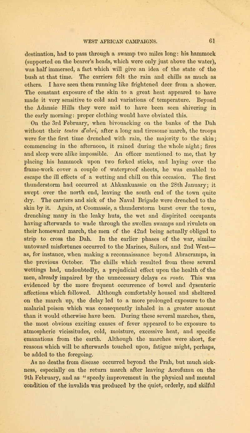 destination, had to pass through a swamp two miles long: his hammock (supported on the bearer's heads, which were only just above the water), was half immersed, a fact which will give an idea of the state of the bush at that time. The earners felt the rain and chiUs as much as others, I have seen them running like fi-ightened deer from a shower. The constant exposure of the skin to a great heat appeared to have made it very sensitive to cold and variations of temperature. Beyond the Adansie Hills they were said to have been seen shivering in the early morning: proper clothing would have obviated this. On the 3rd February, when bivouacking on the banks of the Dah without their tentes d\ihri, after a long and tiresome march, the troops were for the first time drenched with rain, the majority to the skin; commencing in the afternoon, it rained dm'iug the whole night; fires and sleep were alike impossible. An officer mentioned to me, that by placing his hammock upon two forked sticks, and laying over the frame-work cover a couj)le of waterproof sheets, he was enabled to escape the ill effects of a wetting and chill on this occasion. The first thunderstorm had occurred at Ahkankuassie on the 28th January; it swept over the north end, leaving the south end of the to^\ai quite dry. The can-iers and sick of the Naval Brigade were di-enched to the skin by it. Again, at Coomassie, a thunderstorm bui-st over the town, drenching many in the leaky huts, the wet and dispirited occupants having afterwards to wade through the swollen swamps and riviilets on their homeward march, the men of the 42nd being actually obliged to strip to cross the Dah. In the earlier phases of the war, similar untoward misfortunes occurred to the Marines, Sailors, and 2ud West— as, for instance, when making a reconnaissance beyond Abracrampa, in the previous October. The chills which resulted from these several wettings had, undoubtedly, a prejudicial efiect upon the health of the men, already impaired by the unnecessary delays en route. This was evidenced by the more frequent occurrence of bowel and dysenteric afiections which followed. Although comfortably housed and sheltered on the march up, the delay led to a more prolonged exposm-e to the malarial poison which was consequently inhaled in a greater amount than it would otherwise have been, Diu'ing these several marches, then, the most obvious exciting causes of fever appeared to be exposure to atmospheric vicissitudes, cold, moisture, excessive heat, and specific emanations from the earth. Although the marches were short, for reasons which will be afterwards touched upon, fatigue might, perhaps, be added to the foregoing. As no deaths from disease occurred beyond the Prah, but much sick- ness, especially on the return march after leaving Acrofumu on the 9th February, and as  speedy improvement in the physical and mental condition of the invalids was produced by the quiet, orderly, and skilful