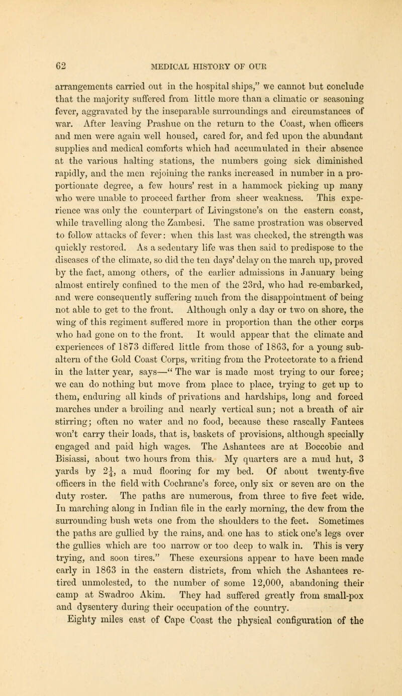 arrangements carried out in the hospital ships, we cannot but conclude that the majority suffered from little more than a climatic or seasoning fever, aggravated by the inseparable surroundings and circumstances of war. After leaving Prashue on the return to the Coast, when officers and men were again well housed, cai'cd for, and fed upon the abundant supplies and medical comforts which had accumulated in their absence at the various halting stations, the numbers going sick diminished rapidly, and the men rejoining the ranks increased in number in a pro- portionate degree, a few hours' rest in a hammock picking up many who were unable to proceed ftirther from sheer weakness. This expe- rience was only the coimterpart of Livingstone's on the eastern coast, Avhile travelling along the Zambesi. The same prostration was observed to follow attacks of fever: when this last was checlced, the strength was quickly restored. As a sedentary life was then said to predispose to the diseases of the climate, so did the ten days' delay on the march up, proved by the fact, among others, of the earlier admissions in January being almost entirely confined to the men of the 23rd, who had re-embarked, and were consequently suffering much from the disappointment of being not able to get to the front. Although only a day or two on shore, the wing of this regiment suffered more in proportion than the other corps who had gone on to the front. It would appear that the climate and experiences of 1873 differed little from those of 1863, for a young sub- altern of the Gold Coast Corps, writing from the Protectorate to a friend in the latter year, says— The war is made most trying to our force; we can do nothing but move from place to place, trying to get up to them, enduring all kinds of privations and hardships, long and forced marches under a broiling and nearly vertical sun; not a breath of air stirring; often no water and no food, because these rascally Fantees won't carry their loads, that is, baskets of provisions, although specially engaged and paid high wages. The Ashantees are at Boccobie and Bisiassi, about two hours from this. My quarters are a mud hut, 3 yards by 2|, a mud flooring for my bed. Of about twenty-five officers in the field with Cochrane's force, only six or seven are on the duty roster. The paths are numerous, from three to five feet wide. In marching along in Indian file in the early morning, the dew from the suiTOunding bush wets one from the shoulders to the feet. Sometimes the paths are gullied by the rains, and one has to stick one's legs over the gullies which ai-e too narrow or too deep to walk in. This is very trying, and soon tires. These excursions appear to have been made early in 1863 in the eastern districts, from which the Ashantees re- tired unmolested, to the number of some 12,000, abandoning their camp at Swadroo Akim. They had suffered greatly from small-pox and dysentery during their occupation of the country. Eighty miles east of Cape Coast the physical configuration of the