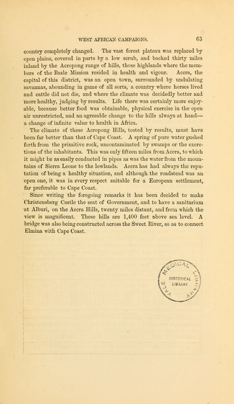 countiy completely changed. The vast forest plateau was replaced by open plains, covered in parts by a low scrub, and backed thirty miles inland by the Acropong range of hills, those highlands where the mem- bers of the Basle ]NIission resided in health and vigour. Accra, the capital of this district, was an open town, surrounded by undulating savannas, abounding in game of all sorts, a country where horses lived and cattle did not die, and where the climate was decidedly better and more healthy, judging by results. Life there was certainly more enjoy- able, because better food was obtainable, physical exercise in the open au* unrestricted, and an agreeable change to the hills always at hand— a change of infinite value to health in Afi'ica. The climate of these Acropong Hills, tested by results, must have been far better than that of Cape Coast. A spring of pure water gushed forth from the primitive rock, uncontaminated by swamps or the excre- tions of the inhabitants. This was only fifteen miles from Accra, to which it might be as easily conducted in pipes as was the water fi'om the moun- tains of Sierra Leone to the lowlands. Accra has had always the repu- tation of being a healthy situation, and although the roadstead was an open one, it was in every respect suitable for a European settlement, far preferable to Cape Coast. Since wi-iting the foregoing remarks it has been decided to make Christensberg Castle the seat of Government, and to have a sanitarium ■at Alburi, on the Accra Hills, twenty miles distant, and from which the view is magnificent. These hills are 1,400 feet above sea level. A bridge was also being constructed across the Sweet River, so as to connect Elmina with Cape Coast.