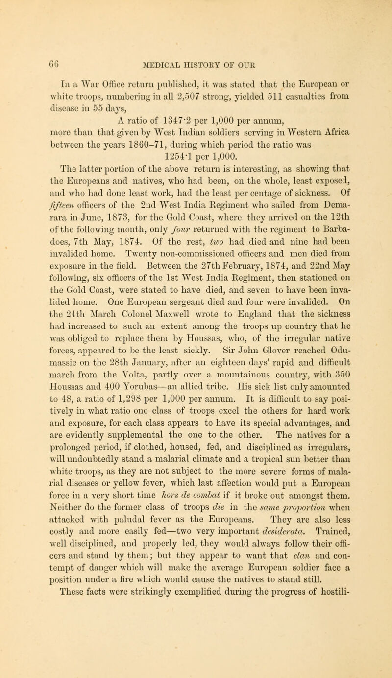 In a War Office return published, it was stated that the Em'opean or white troops, numbering in all 2,507 strong, yielded 511 casualties from disease in 55 days, A ratio of 1347'2 per 1,000 per annum, more than that given by West Indian soldiers serving in Western Africa between the years 18G0-71, during which period the ratio was 1254-1 per 1,000. The latter portion of the above return is interesting, as showing that the Europeans and natives, who had been, on the whole, least exposed, and who had done least work, had the least per centage of sickness. Of fifteen officers of the 2nd West India Regiment who sailed from Dema- rara in June, 1873, for the Gold Coast, Avhere they arrived on the 12th of the following month, only four returned with the regiment to Barba- does, 7th May, 1874. Of the i-est, tivo had died and nine had been invalided home. Twenty non-commissioned officers and men died from exposure in the field. Between the 27th February, 1874, and 22nd May following, six officers of the 1st West India Regiment, then stationed on the Gold Coast, were stated to have died, and seven to have been inva- lided home. One European sergeant died and four were invalided. On the 24th March Colonel Maxwell wrote to England that the sickness had increased to such an extent among the troops up country that he was obliged to replace them by Houssas, who, of the irregular native forces, appeared to be the least sickly. Sir John Glover reached Odu- massie on the 28th January, after an eighteen days' rapid and difficult march from the Volta, partly over a mountainous country, with 350 Houssas and 400 Yorubas—an allied tribe. His sick list only amounted to 48, a ratio of 1,298 per 1,000 per annum. It is difficult to say posi- tively in what ratio one class of troops excel the others for hard w^ork and exposure, for each class appears to have its special advantages, and are evidently supplemental the one to the other. The natives for a prolonged period, if clothed, housed, fed, and disciplined as irregulars, will undoubtedly stand a malarial climate and a tropical sun better than white troops, as they are not subject to the more severe forms of mala- rial diseases or yellow fever, which last aifection would put a European force in a very short time liors de combat if it broke out amongst them. Neither do the former class of troops die in the same lyroportion when attacked with paludal fever as the Europeans. They are also less costly and more easily fed—two very important desiderata. Trained, well disciplined, and properly led, they would always follow their offi- cers and stand by them; but they apjjcar to want that elan and con- tempt of danger which will make the average European soldier face a position under a fire which would cause the natives to stand still. These facta were strikingly exemplified during the progress of hostili-