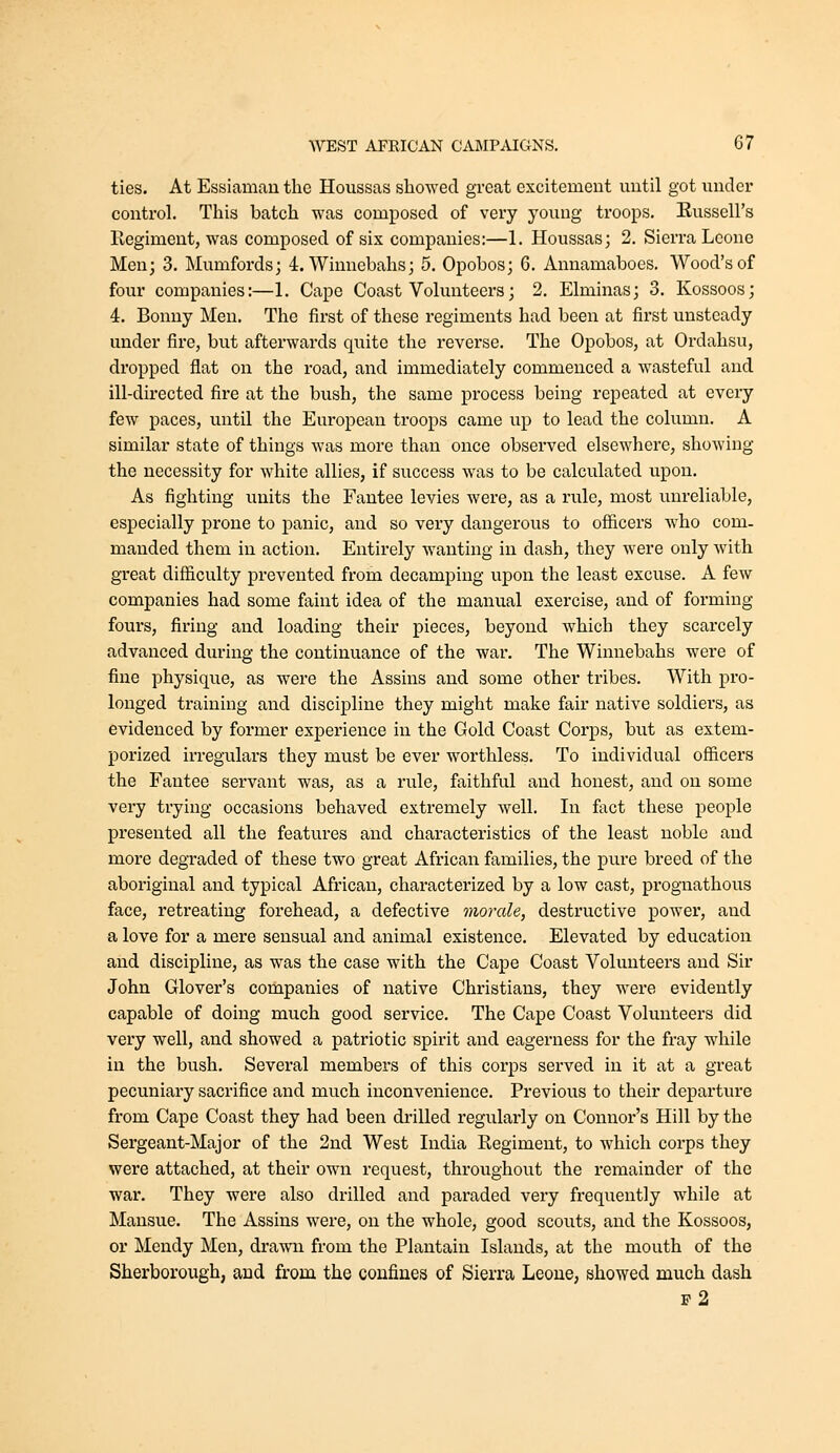 ties. At Essiamanthe Houssas showed great excitement until got imder control. This batch was composed of very young troops. Eussell's Regiment, was composed of six companies:—1. Houssas; 2. Sierra Leone Men; 3. Mumfords; 4. Winnebahs; 5. Opobos; 6. Annamaboes. Wood's of four companies:—1. Cape Coast Volunteers; 2. Elminas; 3. Kossoos; 4. Bonny Men. The first of these regiments had been at first unsteady under fire, but afterwards quite the reverse. The Opobos, at Ordahsu, dropped flat on the road, and immediately commenced a wasteful and ill-directed fire at the bush, the same process being repeated at every few paces, until the European troops came up to lead the column. A similar state of things was more than once observed elsewhere, showing the necessity for white allies, if success was to be calculated upon. As fighting units the Fantee levies were, as a rule, most unreliable, especially prone to panic, and so veiy dangerous to officers who com- manded them in action. Entirely wanting in dash, they were only with great difficulty prevented from decamping upon the least excuse. A few companies had some faint idea of the manual exercise, and of forming- fours, firing and loading their pieces, beyond which they scarcely advanced during the continuance of the war. The Winnebahs were of fine physique, as were the Assins and some other tribes. With pro- longed training and discipline they might make fair native soldiers, as evidenced by former experience in the Gold Coast Corps, but as extem- porized irregulars they must be ever worthless. To individual officers the Fantee servant was, as a rule, faithful and honest, and on some very trying occasions behaved extremely well. In fact these people presented all the features and characteristics of the least noble and more degraded of these two great African families, the pure breed of the aboriginal and typical African, characterized by a low cast, prognathous face, retreating forehead, a defective morale, destructive power, and a love for a mere sensual and animal existence. Elevated by education and discipline, as was the case with the Cape Coast Volunteers and Sir John Glover's companies of native Christians, they were evidently capable of doing much good service. The Cape Coast Volunteers did very well, and showed a patriotic spirit and eagerness for the fray while in the bush. Several members of this corps served in it at a great pecuniary sacrifice and much inconvenience. Previous to their departure from Cape Coast they had been di'illed regularly on Connor's Hill by the Sergeant-Major of the 2nd West India Regiment, to which corps they were attached, at their own request, throughout the remainder of the war. They were also drilled and paraded very frequently while at Mansue. The Assins were, on the whole, good scouts, and the Kossoos, or Mendy Men, drawn from the Plantain Islands, at the mouth of the Sherborough, and from the coufiues of Sierra Leone, showed much dash