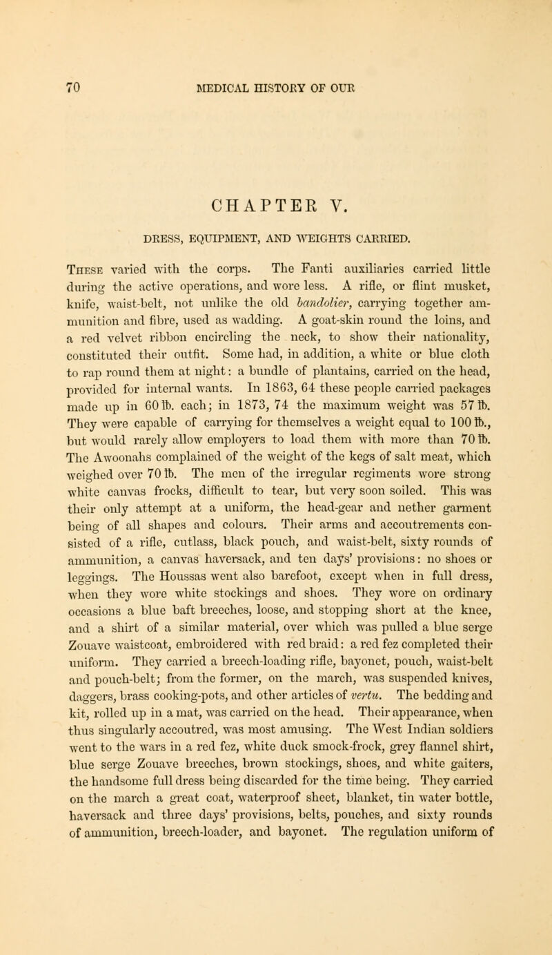 CHAPTER V. DRESS, EQUIPMENT, AND WEIGHTS CARRIED. These varied with the corps. The Fanti auxiliaries carried little diu'ing the active operations, and wore less. A rifle, or flint musket, knife, waist-belt, not unlike the old bandolier, carrying together am- munition and fibre, used as wadding. A goat-skin round the loins, and a red velvet ribbon encircling the neck, to show their nationality, constituted their outfit. Some had, in addition, a white or blue cloth to rap round them at night: a bundle of plantains, carried on the head, provided for internal wants. In 18G3, 64 these people carried packages made up in 60ft). each; in 1873, 74 the maximum weight was 57ft». They were capable of carrying for themselves a weight equal to 100 ft)., but would rarely allow employers to load them with more than 70 ft). The Awoonahs complained of the weight of the kegs of salt meat, which weighed over 70 ft). The men of the irregular regiments wore strong white canvas frocks, difficult to tear, but very soon soiled. This was their only attempt at a uniform, the head-gear and nether garment being of all shapes and colours. Their arms and accoutrements con- sisted of a rifle, cutlass, black pouch, and waist-belt, sixty rounds of ammunition, a canvas haversack, and ten days' provisions: no shoes or Ico'gings. The Houssas went also barefoot, except when in full di-ess, when they wore white stockings and shoes. They wore on ordinary occasions a blue baft breeches, loose, and stopping short at the knee, and a shirt of a similar material, over which w^as pulled a blue serge Zouave waistcoat, embroidered with red braid: a red fez completed their unifonn. They carried a breech-loading rifle, bayonet, pouch, waist-belt and pouch-belt; from the former, on the march, was suspended knives, daggers, brass cooking-pots, and other articles of vertu. The bedding and kit, rolled up in a mat, was carried on the head. Their appearance, when thus singularly accoutred, was most amusing. The West Indian soldiers went to the wars in a red fez, white duck smock-frock, grey flannel shirt, blue serge Zouave breeches, brown stockings, shoes, and white gaiters, the handsome full dress being discarded for the time being. They earned on the march a great coat, waterproof sheet, blanket, tin water bottle, haversack and three days' provisions, belts, pouches, and sixty rounds of ammunition, breech-loader, and bayonet. The regulation uniform of