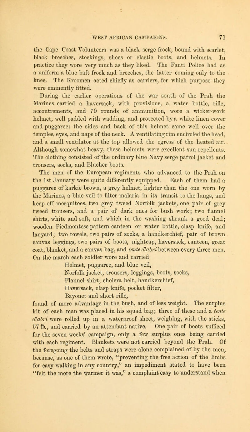 the Cape Coast Volunteers was a black serge frock, bound with scarlet, black breeches, stockings, shoes or elastic boots, and helmets. In practice they wore very much as they liked. The Fanti Police had as a uniform a blue baft frock and breeches, the latter coming only to the knee. The Kroomeu acted chiefly as carriers, for which purpose they were eminently fitted. During the earlier operations of the war south of the Prah the Marines carried a haversack, with provisions, a water bottle, rifle, accoutrements, and 70 rounds of ammvmition, wore a wicker-work helmet, well padded with wadding, and protected by a white linen cover and puggaree: the sides and back of this helmet came well over the temples, eyes, and nape of the neck. A ventilating rim encircled the head, and a small ventilator at the top allowed the egress of the heated air. Although somewhat heavy, these helmets were excellent sim repellents. The clothing consisted of the ordinary blue Navy serge patrol jacket and trousers, socks, and Blucher boots. The men of the Eui'opean regiments who advanced to the Prah on the 1st January were quite differently equipped. Each of them had a puggaree of karkie brown, a grey helmet, lighter than the one worn by the Marines, a blue veil to filter malaria in its transit to the lungs, and keep off mosquitoes, two grey tweed Norfolk jackets, one pair of grey tweed trousers, and a pair of dark ones for bush work; two flannel shirts, white and soft, and which in the washing shrunk a good deal; wooden Piedmontese-pattern canteen or water bottle, clasp knife, and lanyard; two towels, two pairs of socks, a handkerchief, pair of brown canvas leggings, two pairs of boots, nightcap, haversack, canteen, gxeat coat, blanket, and a canvas bag, and tente d'abri between every three men. On the march each soldier wore and carried Helmet, puggaree, and blue veil, Norfolk jacket, trousers, leggings, boots, socks, Flannel shii*t, cholera belt, handkerchief, Haversack, clasp knife, pocket filter, Bayonet and short rifle, found of more advantage in the bush, and of less weight. The surplus kit of each man was placed in his squad bag; three of these and a tetite d'ahri were rolled up in a waterproof sheet, weighing, with the sticks, 57 lb., and carried by an attendant native. One pair of boots sufficed for the seven weeks' campaign, only a few surplus ones being carried with each regiment. Blankets were not carried beyond the Prah. Of the foregoing the belts and straps were alone complained of by the men, because, as one of them wrote, ''preventing the free action of the limbs for easy walking in any country, an impediment stated to have been felt the more the warmer it was, a complaint easy to understand when