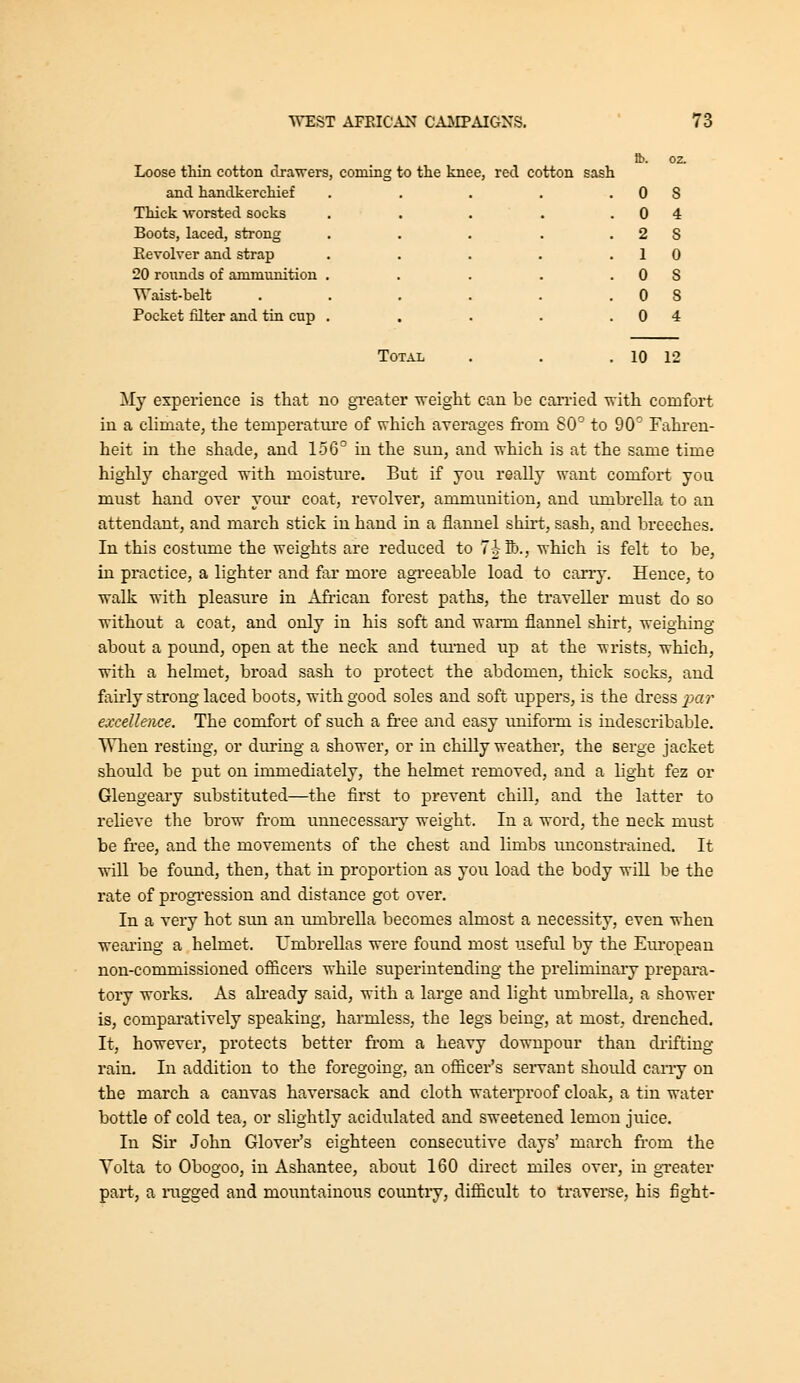 Loose thin cotton drawers, coming to the knee, red cotton sash and handkerchief Thick -vrorsted socks Boots, laced, strong Eevolver and strap 20 rounds of ammunition Waist-belt Pocket filter and tin cup Total . 0 s . 0 4 . 2 S . 1 0 . 0 s . 0 s . 0 4 . 10 12 My experience is that no gi-eater weight can be cai'ried with comfort in a climate, the temperatiu'e of which averages fi-om 80' to 90' Fahi-en- heit in the shade, and 156^ in the sun, and which is at the same time highly charged with moistiu'e. But if you really want comfort you must hand over yoiu' coat, revolver, ammunition, and lunbrella to an attendant, and march stick in hand in a flannel shirt, sash, and breeches. In this costmne the weights are reduced to 7-| S)., which is felt to be, in practice, a lighter and far more agreeable load to carry. Hence, to walk with pleasure in Afi-ican forest paths, the traveller must do so without a coat, and only in his soft and warm flannel shirt, weighing about a pound, open at the neck and tui-ned up at the wrists, which, with a helmet, broad sash to protect the abdomen, thick socks, and faii'ly strong laced boots, with good soles and soft uppers, is the dress ^jar excellence. The comfort of such a fi'ee and easy uniform is indescribable. When resting, or during a shower, or in chilly weather, the serge jacket should be put on immediately, the helmet removed, and a light fez or Glengeary substituted—the first to prevent chill, and the latter to relieve the brow from unnecessary weight. In a word, the neck must be fi'ee, and the movements of the chest and limbs unconstrained. It wiU be found, then, that in proportion as you load the body will be the rate of progression and distance got over. In a very hot sun an umbrella becomes almost a necessity, even when weai'ing a helmet. Umbrellas were found most useful by the Em-opean non-commissioned officers while superintending the preliminary prepara- tory works. As ah-eady said, with a large and light umbrella, a shower is, compai-atively speaking, harmless, the legs being, at most, drenched. It, however, protects better from a heavy downpour than drifting rain. In addition to the foregoing, an officer's servant should carry on the march a canvas haversack and cloth watei'proof cloak, a tin water bottle of cold tea, or slightly acidiilated and sweetened lemon juice. In Sir John Glover's eighteen consecutive days' march from the Volta to Obogoo, in Ashantee, about 160 direct miles over, in greater part, a nigged and mountainous country, difficult to traverse, bis fight-